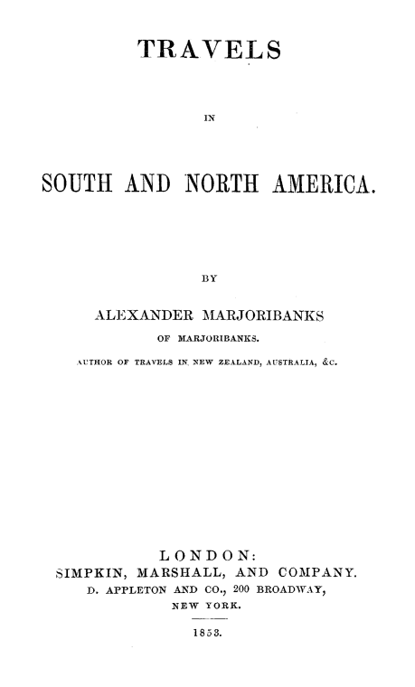 handle is hein.slavery/trvsnam0001 and id is 1 raw text is: 



          TRAVELS




                 IN





SOUTH AND NORTH AMERICA.







                 BY


     ALEXANDER MARJORIBANKS

            OF MARJORIBANKS.

    ,ATHOR OF TRAVELS IN NEW ZEALAkND, AUSTRALIA, &C.
















            LONDON:
 SIMPKIN, MARSHALL, AND COMPANY.
     D. APPLETON AND CO., 200 BROADWAY
              NEW YORK.


1853.


