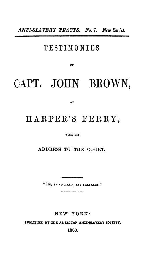 handle is hein.slavery/tstcjb0001 and id is 1 raw text is: ANTI-SLAVERY TRACTS. No. 7. New Series.

TESTIMONIES
OF

CAPT. JOHN

BROWN,

HARPER'S FERRY,
WITH HIS
ADDRESS TO THE COURT.

1IE, BEING DEAD, YET SPEAKxTH.
NEW YORK:
PUBLISUED BY TUE AMERICAN A.NT-SLAVERY SOCIETY.
1860.


