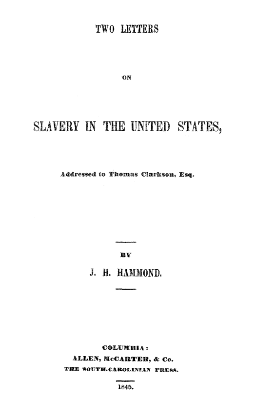 handle is hein.slavery/tweslvck0001 and id is 1 raw text is: 


            TWO LETTERS





                 ON






SLAVERY IN THE UNITED STATES,


Addressed to Thomas Clarkson, Esq.










           BY


      J H. HAMMOND,









        COLUMIBIA -
  ALLEN, MIcCARTEB, & Co.
  THE SOUT1.CAROLXNIAN PRESS.


1845.


