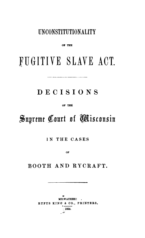 handle is hein.slavery/ufsa0001 and id is 1 raw text is: 



     UNCONSTITUTIONALITY

           OF Tm


FUGITIVE SLAVE ACT.


DECISIONS

       OF TM


c$ufrtmt


orurt of Misrousig


     IN THE CASES

          OF

BOOTH AND RYCRAFT.


     MILWAUKEE:
RUFUS KING k CO., PRINTERS.
       1855.


