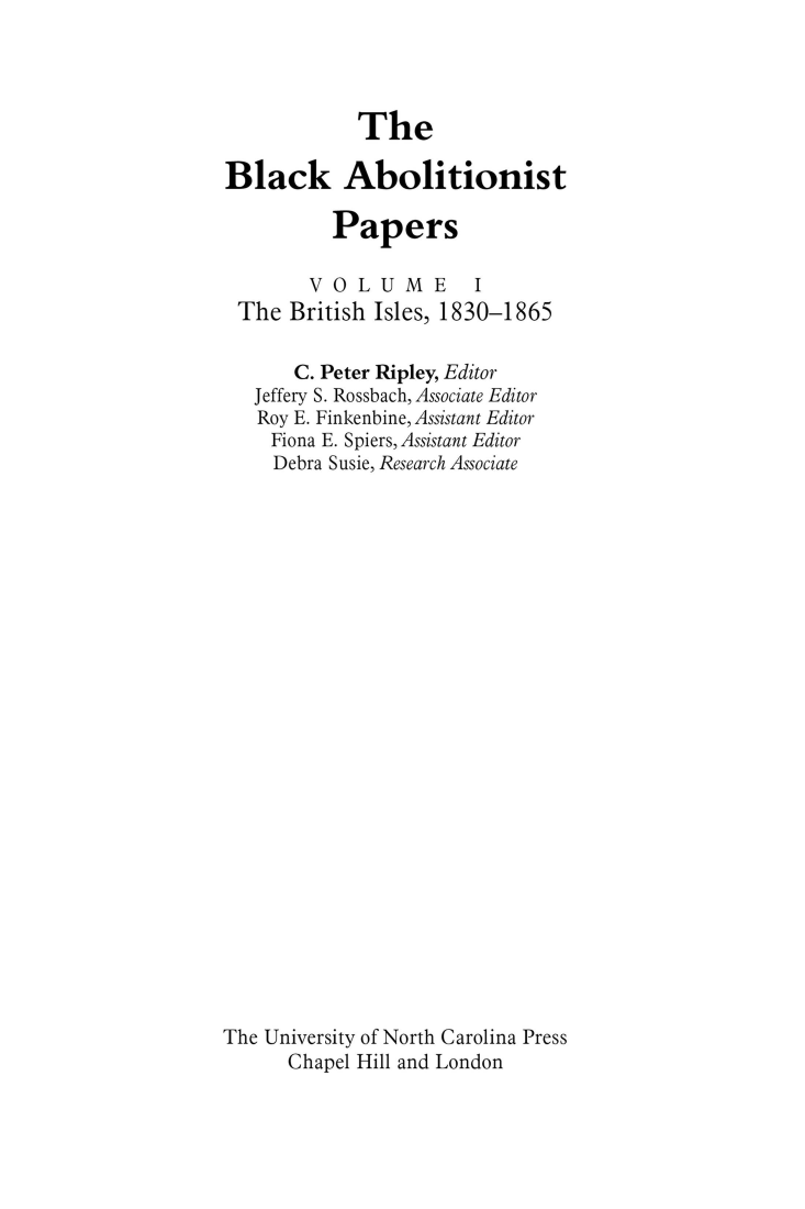 handle is hein.slavery/uncaadl0001 and id is 1 raw text is: 




            The

Black Abolitionist

          Papers

        VOLUME I
 The  British Isles, 1830-1865

       C. Peter Ripley, Editor
   Jeffery S. Rossbach, Associate Editor
   Roy E. Finkenbine, Assistant Editor
   Fiona E. Spiers, Assistant Editor
     Debra Susie, Research Associate
























The University of North Carolina Press
      Chapel Hill and London


