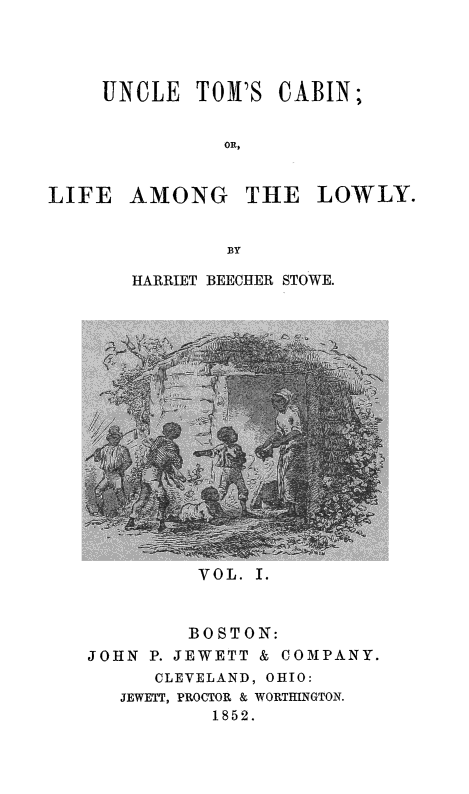 handle is hein.slavery/unctomcb0001 and id is 1 raw text is: 




UNCLE TON'S CABIN;


          on,


LIFE AMONG


THE LOWLY.


HARRIET BEECHER STOWE.


VOL. I.


        BOSTON:
JOHN P. JEWETT & COMPANY.
      CLEVELAND, OHIO:
   JEWETT, PROCTOR & WORTHINGTON.
          1852.


