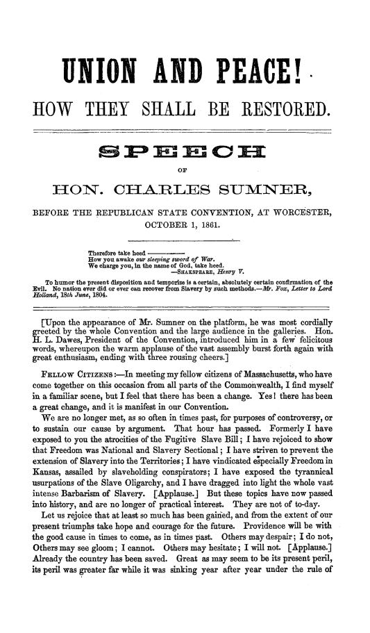 handle is hein.slavery/unipcrest0001 and id is 1 raw text is: 






       UNION AND PEACE! -


HOW THEY SHALL BE RESTORED.





                                   OF

     ION'. CH1ARILES SUMNER,

BEFORE THE REPUBLICAN STATE CONVENTION, AT WORCESTER,
                           OCTOBER 1, 1861.


              Therefore take heed --
              How you awake our sleeping sword of War.
              We charge you, In the name of God, take heed.
                                 --SHAKS ARE, Henry V.
   To humor the present disposition and temporize is a certain, absolutely certain confirmation of the
Evil. No nation ever did or ever can recover from Slavery by such methods.-k5. Fox, Letter to Lord
Holland, 18th June, 1804.


  [Upon the appearance of Mir. Sumner on the platform, he was most cordially
greeted by the whole Convention and the large audience in the galleries. Hon.
H.L. Dawes, President of the Convention, introduced him in a few felicitous
words, whereupon the warm applause of the vast assembly burst forth again with
great enthusiasm, ending with three rousing cheers.]
  FELLOW CITIZENS :--In meeting my fellow citizens of Massachusetts, who have
come together on this occasion from all parts of the Commonwealth, I find myself
in a familiar scene, but I feel that there has been a change. Yes I there has been
a great change, and it is manifest in our Convention.
  We are no longer met, as so often in times past, for purposes of controversy, or
to sustain our cause by argument. That hour has passed. Formerly I have
exposed to you the atrocities of the Fugitive Slave Bill; I have rejoiced to show
that Freedom was National and Slavery Sectional; I have striven to prevent the
extension of Slavery into the Territories; I have vindicated epecially Freedom in
Kansas, assailed by slaveholding conspirators; I have exposed the tyrannical
usurpations of the Slave Oligarchy, and I have dragged into light the whole vast
intense Barbarism of Slavery. [Applause.] But these topics have now passed
into history, and are no longer of practical interest. They are not of to-day.
  Let us rejoice that at least so much has been gained, and from the extent of our
present triumphs take hope and courage for the future. Providence will be with
the good cause in times to come, as in times past. Others may despair; I do not,
Others may see gloom; I cannot. Others may hesitate; I will not. [Applause.]
Already the country has been saved. Great as may seem to be its present peril,
its peril was greater far while it was sinking year after year under the rule of



