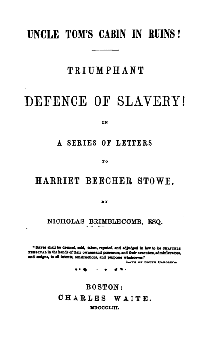 handle is hein.slavery/untcbru0001 and id is 1 raw text is: 





UNCLE TOM'S CABIN IN RUINS!






           TRIUMPHANT





DEFENCE OF SLAVERY!


                    IN



         A SERIES   OF  LETTERS


                     TO



   HARRIET BEECHER STOWE.



                    By



      NICHOLAS   BRIMBLECOMB, ESQ.




  *    4e all be deemed, sold, taken, reputed, and adUdged in Iaw to be ORATLS
  .asSOAL in the hands of their owners and possesors, and their executors, adminitrators,
  and aggigs, to all intsat, construodons, and purposes whatsoever.
                           LVAe Or SOUra CASOLINA.
             0*      *  &'.



                BOSTON:

         CHARLES WAITE.

                 DOCCLm.


