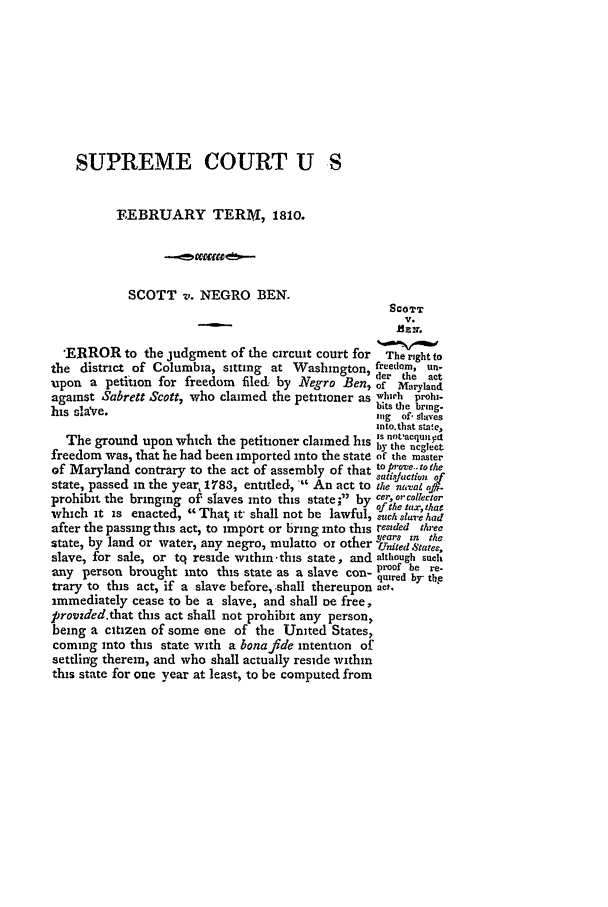 handle is hein.slavery/ussccases0019 and id is 1 raw text is: SUPREME COURT U S
FEBRUARY TERM, 181o.
SCOTT v. NEGRO BEN.
SCOTT
V.
'ERROR to the judgment of the circuit court for The right to
the district of Columbia, sitting at Washington, freedom, un-
o  er the act
upon a petition for freedom filed, by Negro Ben,of Maryland
against Sabrett Scott, who claimed the petitioner as which prohi-
his sla've.bits the brig
hiUs  slave,                                        ng  of  r.11a .%e
into.that sin~e,
is nfotlacquii5!
The ground upon which the petitioner claimed his by the neglect
freedom was, that he had been imported into the state of the master
of Maryland contrary to the act of assembly of that toprove.tothe
sati~taction 2,r
state, passed in the year, 1783, entitled,  An act to the nalaL ofi.
prohibit the bringing of slaves into this state; by cer, orcoltector
of the tax, that
which it is enacted, That it- shall not be lawful, such.a9ure had
after the passing this act, to import or bring into this resded three
th  ears zn the
state, by land or water, any negro, mulatto or other Urnited States,
slave, for sale, or tq reside within'this state, and although such
proof be re-
any person brought into this state as a slave con- qred by the
trary to this act, if a slave before, shall thereupon act,
immediately cease to be a slave, and shall oe free,
provwded.that this act shall not prohibit any person,
being a citizen of some one of the United States,
coming into this state with a bonafide intention of
settling therein, and who shall actually reside within
this state for one year at least, to be computed from


