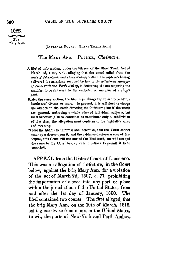 handle is hein.slavery/ussccases0074 and id is 1 raw text is: CASES IN THE SUPREME COURT

1823.
The
.Mary Ann.
[INsTANCE COURT. SLAvE TRADE ACT.]
The MARY AN.N. PLUMER, Claimant.
A libel of information, under the 9th sec. of the Slave Trade Act of
March 9.d, 1807, c. 77. alleging that the vessel sailed from the
ports of New-York and Perth.Amboy, without the captain'; having
delivered the manifests required by law to the collector or 8urveyor
of.New-York and Perth Amboy, is defective; the act requiring tho
manifest to be delivered to the collector or surveyor of a aingle
port-
Under the same section, the libel mUst charge tlhe vessel-to be of'tho
burthen of 40 tons or more. In general, it is sufficient to chargo
the offence in the words directing the forfeiture; but if the words
are general, embracing a whole class of individual subjects, but
must necessarily be so construed as to embrace only a subdivision
of that class, the allegation must conform to the legislative sense
and meaning.
Where the libel is so informal and defective, that the Court cannot
enter up a decree upon it, and the evidence discloses a case of for-
feiture, this Court will not amend the libel itself, but will remand
the cause to the Couri below, with directions to permit it to be
amended.
APPEAL from the District Court of Louisiana.
This was an allegation of forfeiture, in the Court
below, against the brig Mary Ann, for a violation
of the act of March'2d, 1807, c. 77. prohibiting
the importation of slaves into any port or place
within the jurisdiction of the United States, from
and   after the    1st. day  of January, 1808.        The
libel contained two counts. The first alleged, that
the brig Mary Ann, on the 10th of March, 1818,
sailing coastwise from     a port in the Ul   ited States,
to wit, the ports of New-York and Perth Amboy,


