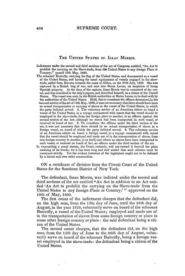 handle is hein.slavery/ussccases0081 and id is 1 raw text is: 464                        SUPREME COURT.
THE UNITED STATES VS. ISAAC MoRRXS.
Indictment under the second and third sections of the act of Congress, entitled, An Act to
prohibit the carrying on the Slave-trade, from the United States to any foreign Place or
Country; passed 10th May, 1800.
The schooner Butterfly, carrying the flag of tho United States, and documented as a vessel
of the United States, and having the usual equipments of vessels engaged in the slave-
trade, sailed from Havana towards the coast of Africa, on the 27th July, 1839. She was
captured by a British brig of war, and sent into Sierra Leone, on suspicion of being
Spanish property. At the time of the capture, Isaac Morris was in command of the ves-
sel, and was described in the ship's papers, and described himself, as a citizen of the United
States. The vessel was sent, by the British authorities at Sierra Leone, to be dealt with by
the authorities of the United States. Held, that to constitute the offence denounced,in the
isecond section of the act of 10th May, 1800, it was not necessary that there should have been
an actual transportation or carrying of slaves in the vessel of the United States, in which
the party indicted served. 2. The voluntary service of an American citizen on board a
vessel of the United States, in a voyage commenced with intent that the vessel should be
employed in the slave-trade, from one foreign place to another, is an offence against the
second section of the law, although no slaves had been transported in such vessel, or
received on board of her. 3. To constitute the offence under the third section of the
act, it was nqt necessary that there should be an actual transportation of slaves in a
foreign vessel, on board of which the party indicted served. 4. The voluntary service
of an American citizen on board a foreign vessel, in a voyage commenced with intent
that the vessel should be employed and made use of in the transportation of slaves, from
one foreign country to another, is in itself, and where no slaves have been transported in
such vessel, or received on board of her, an oflbece under the third section of the act.
In expounding a penal statute, the Court, certainly, will not extend it beyond the plain
meaning of its words; for it has been long and well settled that such statutes must be
construed strictly. Yet the evident intention of the legislature ought not to be defeated
by a forced and over strict construction.
ON a certificate of division from the Circuit Court of the United
States for the Southern District of New York.
The defendant, Isaac Morris, was indicted under the second and
third sections of the act entitled An Act in addition to an Act enti-
tled 'An Act to prohibit the carrying on the Slave-trade from the
United States to any foreign Place or Country,'  approved on the
10th of May, 1800.
The first count of the indictment charges that the defendant did,
on the high seas, from the 15th day of June, until the 26th day of
August, in the year 1839, voluntarily serve on board of the schooner
Butterfly, a vessel of the United States ; employed and made use of
in the transportation of slaves from some foreign country or place to
some other foreign country or place: the said defendant being a citi-
zen of the United States.
The second count charges, that the defendant did, 6n the high
seas, from the 15th day of June to the 26th day of August, volun-
tarily serve on board of the schooner Butterfly, being a foreign ves-
sel employed in the slave-trade: the defendant being a citizen of the
United States.


