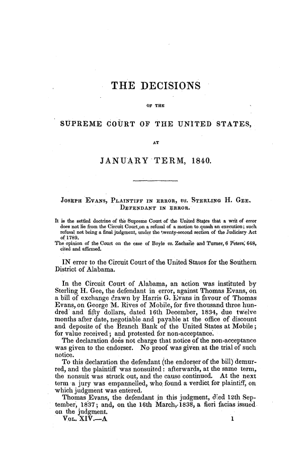 handle is hein.slavery/ussccases0083 and id is 1 raw text is: THE DECISIONS
OF THE
SUPREME COURT OF THE UNITED STATES,
AT
JANUARY TERM, 1840.
JOSEPH EVANS, PLAINTIFF IN ERROR, VS. STERLING H. GEE.
DEFENDANT IN ERROR.
It is the settled doctrine of the Supreme Court of the United Stales that a writ of error
does not lie from the Circuit Court,on a refusal of a motion to quash an execution; such
refusal not being a final judgment, under the twenty-second section of the Judiciary Act
of 1789.
The opinion of the Court on the case of Boyle vs. Zacharie and Turner, 6 Peters, 648,
cited and affirmed.
IN error to the Circuit Court of the United States for the Southern
District of Alabama.
In the Circuit Court of Alabama, an action was instituted by
Sterling H. Gee, the defendant in error, against Thomas Evans, on
a bill of exchange drawn by Harris G. Evans in favour of Thomas
Evans, on George M. Rives of Mobile, for five thousand three hun-
dred' and fifty dollars, dated 16th December, 1834, due twelve
months after date, negotiable and payable at the office of discount
and deposite of the Branch Bank of the United States at Mobile;
for value received; and protested for non-acceptance
The declaration does not charge that notice of the non-acceptance
was given to the endorser. No proof was given at the trial of such
notice.
To this declaration the defendant (the endorser of the bill) demur-
red, and the plaintiff was nonsuited: afterwards, at the same term,
the nonsuit was struck out, and the cause continued. At the next
term 1a jury was empannelled, who, found a verdict for plaintiff, on
which judgment was entered.
Thomas Evans, the defendant in this judgment, d'ed 12th Sep-
tember, 18'37; and, on the 16th March,. 1838, a fieri facias issued
on the judgment.
VOL. XIV.-A                                         1


