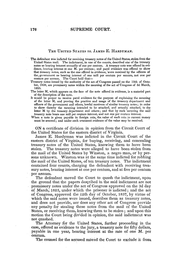 handle is hein.slavery/ussccases0086 and id is 1 raw text is: SUPREME COURT.

THE UNITED STATES VS. JAMES E. HARDYMAN.
The defendant was indicted for receiving treasury notes of the United States, stolen from the
United States mail. The indictment, in one of the counts, described oine of the treasury
notes as bearing interest annually of one per centum. A treasury note was offered in evi-
dence, bearing interest at one M. per centum; and parol evidence was offered to show
that treasury notes, such as the one offered in evidence,'were received by the officers of
the, go;ernment as bearing interest, of one mill per centm per annum, not one per.
centum per annum. The Court held that-
Treasury notes issued by the authority of the act of Congress passed on the 12th of Octo-
ber, 1838, are promissory notes within the meaning of the act of Congress of 3d March,
1825.
The letter M, which appears on the face of the note offered in evidence, is a material part
of the description of the note.
It would be proper to receive parol evidence for the purpose of explaining the meaning
of the letter M, and proving the practice and usage of the treasury department and
officers of the government and others, lawful receivers of similar treasury notes; in order
to show thereby the meaning intended to be attached, and actually attached, to the
letter M by the treasury department and others; and that by such 'meaning the said
treasury note bears one mill per centum interest,- and not one per centun, interest.
When a note is given payable in foreign coin, thevalue of each coin in current money
must be averred; and under such averment evidence of the value may be received.
ON a certificate of division in opinion from the Circuit Court of
the United States for the eastern district of Virginia.
James E. Hardyman Was indicted in the Circuit Court of the
eastern district of Virginia, for buying, receiving, and concealing
treasury notes of the United States, knowing them to have been
stolen.   The treasury notes were alleged to have been stolen from
the mail of the United States by Winston, a negro man, or by per-
sons unknown. Winston-was at the same time indicted for robbing
the mail of the United States, of ten treasury notes. The indictment
contained four counts, charging the defendant with receiving trea-
sury notes, bearing interest at one per centum, and at five per centum
per annum.
The defendant moved the Court to quash the indictment, upon
the ground that the papers described in the said indictment are not
promissory notes under the act of Congress approved on the 3d day
of March; 1825, under which the prisoner is indicted; and the act
of Congress, approved the 12th day of October, 1837, by virtue of
which the said notes were issued, describes them as treasury notes,
and does not provide, nor does any other act of Congress provide
any penalty for stealing these notes from the mail of the United
States, or receiving them, knowing them to be stolen ; and upon this
motion the Court being divided in opinion, the said indictment was
not quashed.
The Attorney for the United States, further proceeding in the
case, offered as evidence to the jury, a treasury note for fifty dollars,
payable in one year, bearing interest at the rate of one M. per
centum.
The counsel for the accused moved the Court to exclude it front


