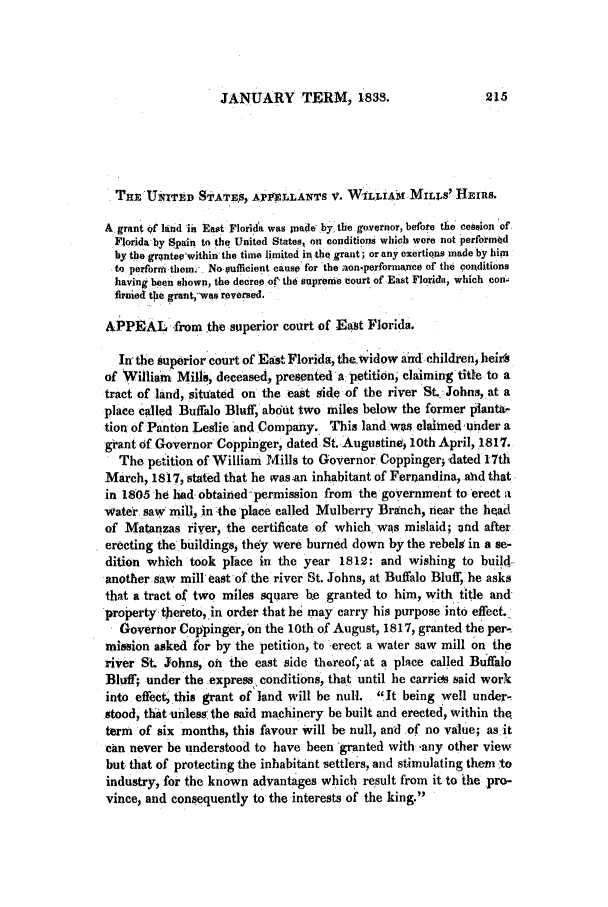 handle is hein.slavery/ussccases0092 and id is 1 raw text is: JANUARY TERM, 1833.

TnErUITTEtD STATEs, APILLAITS V. WILLiAM MILLs' HEIRS.
A grant of land ih East Florida was Inade by. the governor, before the cession of
Florida by Spain to the United States, on conditions which were not performd
by the grqntev'within the time limited in the graut; or any exertions made by him
to perform them. No uffilcient cause for the aon-performanCe of the conditions
having been shown, the decree oft tha supremie court of East Florida, which con-
firnied the grant,-vwas reversed.
APPEAL from .the superior court of East Florida.
In the superior court of Easte Florida, thewidow and children, heirs
of William Mills, deceased, presenteda petition, claiming title to a
tract of land, situated on the east side of the river St. Johns, at a
place called Buffalo Bluff, about two miles below the former pianta.
tion of Panton Leslie 'and Company. This land wps claimed under a
grant of Governor Coppinger, dated St..Augustine 10th April, 1817.
The petition of William Mills to Governor Coppinger; dated 17th
March, 1817, stated that he was-an inhabitant of Fernandina, ahd that
in 1805 he had obtained-permission from the government to 'eredt a
water.saw miil, in -the place called Mulberry Branch, near the head
of Matanzas river, the certificate of which was mislaid; ond after
erecting the buildings, they were burned down by the rebels in a se-
dition which took place in the year 1812: and wishing to build-
another saw mill east of the river St. Johns, at Buffalo Bluff, he asks
that a tract of two miles square b.e granted to him, with title and
property thereto,.in order that he may carry his purpose into effect.
Governor Coppinger, on the 10th of August, 1817, granted the per-
mission asked for by the petition, to -erect a water saw mill on the
river St. Johns, on the east side thereof, at a place called Buffalo
Bluff; under the express, conditions, that until he carries said work
into effect, this grant of land will be null. It being well under-
stood, thatunhless' the said machinery be built and erected, within the.
term of six months, this favour will be null, and of no value; as it
can never be understood to have been -granted with -any other view
but, that of protecting the inhabitant settlers, and stimulating them to
industry, for the known advantages which result from it to the pro-
vince, and consequently to the interests of the king.


