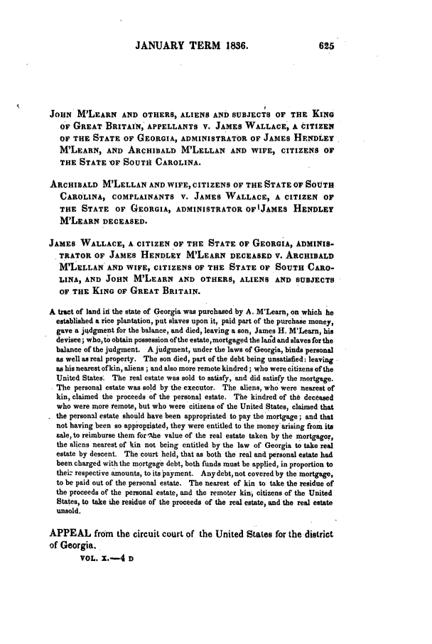 handle is hein.slavery/ussccases0105 and id is 1 raw text is: JANUARY TERM 1836.                               625
JOHN M'LEARN AND OTHERS, ALIENS AND SUBJECTS OF THE KING
OF GREAT BRITAIN,' APPELLANTS V. JAMES WALLACE, A CITIZEN
OF THE STATE OF GEORGIA, ADMINISTRATOR OF JAMES HtNDLET
M'LEARN, AND ARCHIBALD M'LELLAN AND WIFE, CITIZENS OF
THE STATE OF SOUTH CAROLINA.
ARCHIBALD M'LELLAN ANDWIFE, CITIZENS OF THE STATE OF SOUTH
CAROLINA, COMPLAINANTS V. JAMES WALLACE, A CITIZEN OF
THE STATE OF GEORGIA, ADMINISTRATOR OFIJAMES HENDLET
M'LEARN DECEASED.
JAMES WALLACE, A CITIZEN OF THE STATE OF GEORGIA, ADMINIS-
TRATOR OF JAMES HENDLEY M'LEARN DECEASED V. ARCHIBALD
MLELLAN AND WIFE, CITIZENS OF THE STATE OF SOUTH CARO-
LINA, AND JOHN M'LEARN AND OTHERS, ALIENS AND SUBJECTS
OF THE KING OF GREAT BRITAIN.
A tract of land id the state of Georgia was purchased by A. M'Learn, on which he
established a rice plantation, put slaves upon it, paid part of the purchase money,
gave a ju~dgment for the balance, and died, leaving a son, James H. M'Learn, his
devisee; who, to obtain possession ofthe estate,mortgaged the land and slaves for the
balance of the judgment. A judgment, under the laws of Georgia, binds personal
as well as real property. The son died, part of the debt being unsatisfied: leaving
as his nearest of kin, aliens; and also more remote kindred; who were citizens of the
United States; The real estate was sold to satisfy, and did satisfy the mortgage.
The personal estate was sold by the executor. The aliens, who were nearest of
kin, claimed the proceeds of the personal estate. The kindred of the deceased
who were more remote, but who were citizens of the United States, claimed that
the personal estate should have been appropriated to pay the mortgage; and that
not having been so appropriated, they were entitled to the money arising from its
sale, to reimburse them for Xihe value of the real estate taken by the mortgagor,
the aliens nearest of kin not being entitled by the law of Georgia to take real
estate by descent. The court held, that as both the real and personal estate had
been charged with the mortgage debt, both funds must be applied, in proportion to
thei- respective amounts, to its payment. Any debt, not covered by the mortgage,
to be paid out of the personal estate. The nearest of kin to take the residue of
the proceeds of the personal estate, and the remoter kin citizens of the United
States, to take the residue of the proceeds of the real estate, and the real estate
unsold.
APPEAL from the circuit court of the United States for the-district
of Georgia.
VOL. x.-4 D


