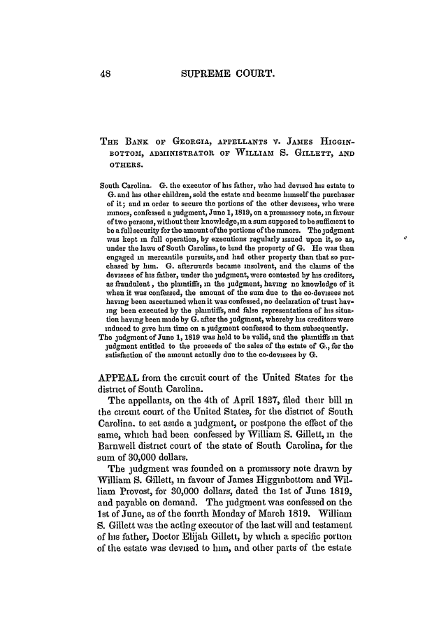 handle is hein.slavery/ussccases0108 and id is 1 raw text is: SUPREME COURT.

THE BANK      OF GEORGIA, APPELLANTS V. JAMES HIGGIN-
BOTTOM, ADMINISTRATOR OF WILLIAM           S. GILLETT, AND
OTHERS.
South Carolina. G. the executor of his father, who had devised his estate to
G. and his other children, sold the estate and became himself the purchaser
of it; and in order to secure the portions of the other devisees, who were
minors, confessed a judgment, June 1, 1819, on a promissory note, in favour
of two persons, without their knowledgein a sum supposed to be sufficient to
be a full security for the amount ofthe portions of the minors. The judgment
was kept in full operation, by executions regularly issued upon it, so as,
under the laws of South Carolina, to bind the property of G. He was then
engaged in mercantile pursuits, and had other property than that so pur-
chased by him. G. afterwards became insolvent, and the claims of the
devisees of his father, under the judgment, were contested by his creditors,
as fraudulent, the plaintiffs, in the judgment, having no knowledge of it
when it was confessed, the amount of the sum due to the co-devisees not
having been ascertained when it was confessed, no declaration of trust hav-
ing been executed by the plaintiffs, and false representations of his situa-
tion having been made by G. after the judgment, whereby his creditors were
induced to give him time on a judgment confessed to them subsequently.
The judgment of June 1, 1819 was held to be valid, and the plaintiffs in that
judgment entitled to the proceeds of the sales of the estate of G., for the
satisfaction of the amount actually due to the co-devisees by G.
APPEAL from the circuit court of the United States for the
district of South Carolina.
The appellants, on the 4th of April 1827, filed their bill in
the circuit court of the United States, for the district of South
Carolina. to set aside a judgment, or postpone the effect of the
same, which had been confessed by William S. Gillett, in the
Barnwell district court of the state of South Carolina, for the
sum of 30,000 dollars.
The judgment was founded on a promissory note drawn by
William S. Gillett, in favour of James Higginbottom and Wil-
liam Provost, for 30,000 dollars, dated the 1st of June 1819,
and payable on demand. The judgment was confessed on the
1st of June, as of the fourth Monday of March 1819. William
S. Gillett was the acting executor of the last will and testament
of his father, Doctor Elijah Gillett, by which a specific portion
of the estate was devised to him, and other parts of the estate


