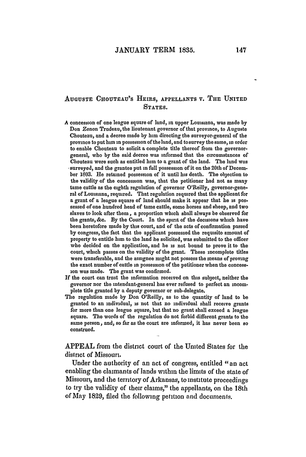 handle is hein.slavery/ussccases0110 and id is 1 raw text is: JANUARY TERM 1835.

AUGUSTE CHOUTEAU'S HEIRS, APPELLANTS V. THE UNITED
STATES.
A concession of one league square of land, in upper Louisiana, was made by
Don Zenon Trudeau,the lieutenant governor of that province, to Auguste
Chouteau, and a decree made by him directing the surveyor-general of the
province to put him in possession oftheland, and tosurvey the same, in order
to enable Chouteau to solicit a complete title thereof from the governor-
general, who by the said decree was informed that the circumstances of
Choutean were such as entitled him to a grant of the land. The land was
surveyed, and the grantee put in full possession of it on the 20th of Decem-
ber 1803. He retained possession of it until his death. The objection to
the validity of the concession was, that the petitioner had not as many
tame cattle as the eighth regulation of governor O'Reilly, governor-gene-
ral of Louisiana, required. That regulation required that the applicant for
a grant of a league square of land should make it appear that he is pos-
sessed of one hundred head of tame cattle, some horses and sheep, and two
slaves to look after them, a proportion which shall always be observed for
the grants, &c. By the Court. In the spirit of the decisions which have
been heretofore made by this court, and of the acts of confirmation passed
by congress, the fact that the applicant possessed the requisite amount of
property to entitle him to the land he solicited, was submitted to the oicer
who decided on the application, and he is not bound to prove it to the
court, which passes on the validity of the grant. These incomplete titles
were transferable, and the assignee might not possess the means of proving
the exact number of cattle in possession of the petitioner when the concess-
ion was made. The grant was confirmed.
If the court can trust the information received on this subject, neither the
governor nor the intendant-general has ever refused to perfect an incom-
plete title granted by a deputy governor or sub-delegate.
The regulation made by Don O'Reilly, as to the quantity of land to be
granted to an individual, is not that no individual shall receive grants
for more than one league square, but that no grant shall exceed a league
square. The words of the regulation do not forbid different grants to the
same person, and, so far as the court are informed, it has never been so
construed.
APPEAL from the district court of the United States for the
district of Missouri.
Under the authority of an act of congress, entitled an act
enabling the claimants of lands within the limits of the state of
Missouri, and the territory of Arkansas, to institute proceedings
to try the validity of their claims, the appellants, on the 18th
of May 1829, filed the following petition and documents.


