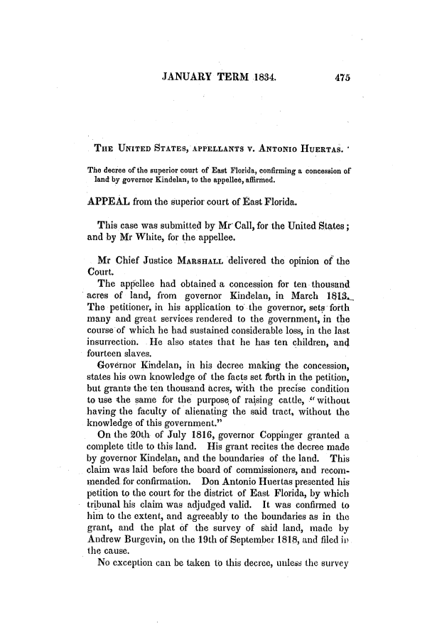 handle is hein.slavery/ussccases0121 and id is 1 raw text is: JANUARY TERM 1834.

THE UNITED STATES, APPELLANTS V. ANTONIO HUERTAS.
The decree of the superior court of East Florida, confirming a concession of
land by governor Kindelan, to the appellee, affirmed.
APPEAL from the superior court of East Florida.
This case was submitted by Mr, Call, for the United States;
and by Mr White, for the appellee.
Mr Chief Justice MARSHALL delivered the opinion of the
Court.
The appellee had obtained a concession for ten thousand
acres of land, from governor Kindelan, in March 181-,U
The petitioner, in his application to the governor, sets forth
many and great services rendered to the government, in the
course of which he had sustained considerable loss, in the last
insurrection. He also states that he has ten children, and
fourteen slaves.
Governor Kindelan, in his decree making the concession,
states his own knowledge of the facts set forth in the petition,
but grants the ten thousand acres, with the precise condition
to use the same for the purpose of raising cattle, without
having the faculty of alienating the said tract, without the
knowledge of this government.
On the 20th of July 1816, governor Coppinger granted a
complete title to this land. His grant recites the decree made
by governor Kindelan, and the boundaries of the land. This
claim was laid before the board of commissioners, and recom-
mended for confirmation. Don Antonio Huertas presented his
petition to the court for the district of East Florida, by which
tribunal his claim was adjudged valid. It was confirmed to
him to the extent, and agreeably to the boundaries as in the
grant, and the plat of the survey of said land, made by
Andrew Burgevin, on the 19th of September 1818, and filed ii)
the cause.
No cxception can be taken to this decree, unless the survey



