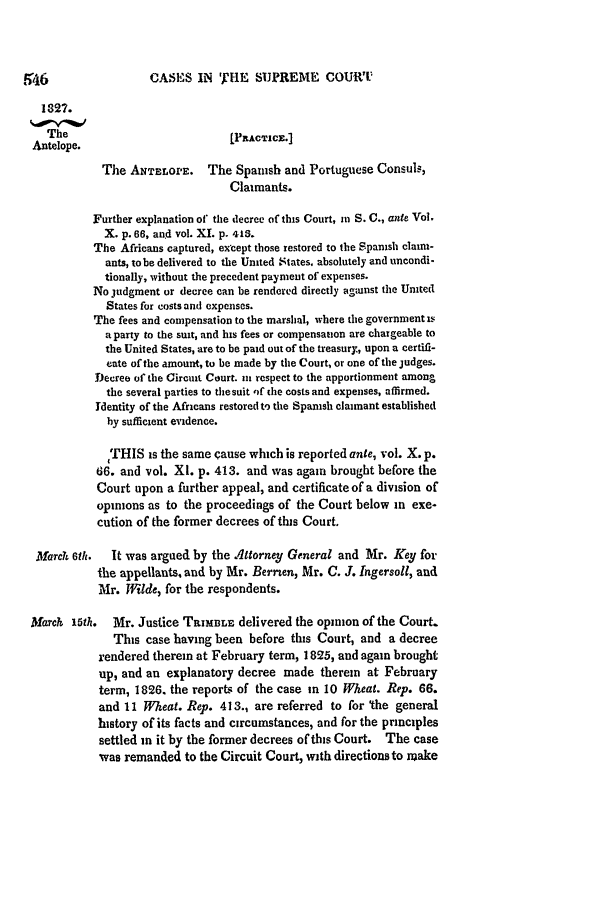 handle is hein.slavery/ussccases0154 and id is 1 raw text is: CASES IN THE SUPREME COUWT

1327.
The                           [PPACTIC.]
Antelope.
The ANTELOPE. The Spanish and Portuguese Consuls,
Claimants.
Further explanation of* the decree of this Court, in S. C., ante Vol.
X. p. 66, and vol. XI. p. 413.
The Africans captured, except those restored to the Spanish claim-
ants, tobe delivered to the United States, absolutely and uncondi-
tionally, without the precedent payment of expenses.
No judgment or decree can be rendered directly agiunst the United
States for costs and expenses.
The fees and compensation to the marshal, where the government s
a party to the suit, and his fees or compensation are chargeable to
the United States, are to be paid out of the treasury., upon a certifi-
cate of the amount, to be made by the Court, or one of the judges.
Decree of the Circuit Court. nt respect to the apportionment among
the several parties to the suit ,if the costs and expenses, affirmed.
Identity of the Africans restored to the Spanish claimant established
by sufficient evidence.
THIS is the same cause which is reported ante, vol. X. p.
66. and vol. Xl. p. 413. and was again brought before the
Court upon a further appeal, and certificate of a division of
opinions as to the proceedings of the Court below in exe-
cution of the former decrees of this Court.
March 6th.  It was argued by the Attorney General and Mr. Key for
the appellants, and by Mr. Bernen, Mr. C. J. Ingersoll, and
Mr. Wilde, for the respondents.
Mard  15th. Mr. Justice TansLE delivered the opinion of the Court.
This case having been before this Court, and a decree
rendered therein at February term, 1825, and again brought
up, and an explanatory decree made therein at February
term, 1826. the reports of the case in 10 Wheat. Rep. 66.
and 11 Wheat. Rep. 413., are referred to for 'the general
history of its facts and circumstances, and for the principles
settled in it by the former decrees ofthis Court. The case
was remanded to the Circuit Court, with directions to make


