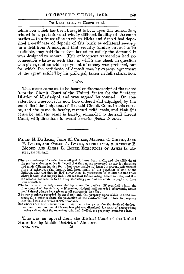 handle is hein.slavery/ussccases0232 and id is 1 raw text is: DECEMBER TERM, 1852.                               253
:De Lane e. al. v. Moore et al.
admission which has been brought to bear upon this transaction,
related to a posterior and wholly different liability of the same
parties -  to a transaction in which Hicks and Arnold had depo-
sited a certificate of deposit of this bank as collateral security
for a debt from Arnold, and that security turning out not to be
available, they held themselves bound to satisfy the demand it
was designed to secure. This subsequent transaction had no
connection whatever with that in which the check in question
was given, and on which payment idi money was proffered, but
for which the certificate of deposit was, by express agreement
of the agent, ratified by his principal, taken in full satisfaction.
Order.
This cause came on to be heard on the transcript of the record
from the Circuit Court of the United States for the Southern
District of Mississippi, and was argued by counsel.           On con-
sideration whereof, it is now here ordered and adjudged, by this
court, that the judgment of the said Circuit Court in this cause
be, and the same is hereby, reversed with costs, and that this
cause be, and the same is hereby, remanded to the said Circuit
Court, with directions to award a venire facias-de wovo.
PHILIP H. DE LANE, JOHN l. CHILES, IMARTHA C. CHILES, JOHN
E. LYKEs, AND GRACE A. LYKES, APPELLANTS, V. ANDREW B.
MOORE, AND JAMiSS L. GOREE, ExEcUTORS OF JAMES L. GO-
REE, DpCEASED.
Where an antenuptial contract was alleged to have been made, and the affidavits of
the parties claiming under it alleged that they never possessed or saw it; that they
had made diligent inquiry for it, but were unable to learn its present existence or
place of existence; that inquiry had been made of the guardian of one of the
children, who said that he had never been in possession of it, and did not know
where it was; that inquiry had been made at the recording offices in vain, and that
the affiants believed it to be lost; secondary proof of its contents ought to have
been admitted.
Whether recorded or not, it was binding upon the parties. If recorded within the
time prescribed by statute, or if reacknowledged and recorded afterwards, notice
would thereby have been given to all persons of its effect.
If it was regularly recorded in one State, and the property upon which it acted was
removed to another State, the protection of the contract would follow the property
into the State into which it was removed.
Put whcej' no suit was brought until eight or nine years after the death of the hus-
band and then the one which was brought was dismissed for want of prosecution;
another suit against the executors who had divided the property, comes too late.
Tins was an appeal from the District Court of the United
States for the Middle District of Alabama.
VOL. XIV.                   22


