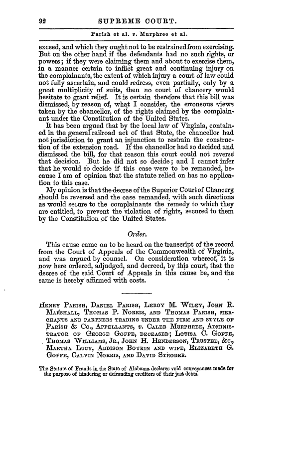 handle is hein.slavery/ussccases0239 and id is 1 raw text is: SUPREME COURT.

Parish et al. v. Murphree et al.
exceed, and which they ought not to be restrained from exercising.
But on the other hand if the defendants had no such rights, or
powers; if they were claiming them and about to exercise them,
in a manner certain to inflict great and continuing injury on
the complainants, the extent of. which injury a court of law could
not fully ascertain, and could redress, even partially, only by a
great multiplicity of suits, then no court of chancery would
hesitate to grant relief. It is certain therefore that this bill was
dismissed, by reason of, what I consider, the erroneous -views
taken by the chancellor, of the rights claimed by the complain-
ant under the Constitution of the United States.
It has been argued that by the local law of Virginia, contain-
ed in the general railroad act of that State, the chancellor had
not jurisdiction to grant an injunction to restrain the construc-
tion of the extension road. If the chancellor had so decided and
dismissed the bill, for that reason this court could not reverse
that decision. But he did not so decide; and I cannot infer
that he would so decide if this case were to be remanded, be-
cause I am of opinion that the statute relied on has no applica-
tion to this case.
My opinion is that the-decree of the Superior Courtof Chancery
should be reversed and the case remanded: with such directions
as would secure to the complainants the remedy to which they
are entitled, to prevent the violation of rights, secured to them
by the Constitution of the United States.
Order.
This cause came on to be heard on the transcript of the record
from the Court of Appeals of the Commonwealth of Virginia,
and was argued by counsel. On consideration whereof, it is
now here ordered, adjudged, and decreed, by this court, that the
decree of the said Court of Appeals in this cause be, and the
same is hereby affirmed with costs.
kIENRY PARISH, DANIEL PARISH, LEROY AL WILEY, JOHN R.
MAIISHALL, THOMAS P. NORRIS, AND THOMAS PARISH, MER-
CHANTS AND PARTNERS TRADING UNDER TEE FIRM AND STYLE OF
PARISH & Co., APPELLANTS, V. CALEB MURPHREE, ADMINIS-
TRATOR OF GEORGE GOFFE, DECEASED; LOUISA C. GOFFE,
THOMAS WILLIAMS, JR., JOHN 11. HENDERSON, TRUSTEE, &C.,
MARTHA LUCY, ADDISON BOYKIN AND WIFE, ELIZABETH G.
GOFFE, CALVIN NORRIS, AND DAVID STRODER.
The Statute of Frauds in the State of Alabaina declares void conveyances made for
the pmrpose of hindering or defrauding creditors of their just debts.



