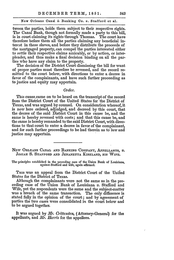 handle is hein.slavery/ussccases0244 and id is 1 raw text is: DECEMBER TERM, 1851.                      343
Now Orleans Canal & Banking Co. v. Stafford et al.
tween the parties, holds them subject to their respective rights.
The Canal Bank, though not formally made a party to this bill,
is in court claiming its rights through Thomas. The court have
therefore before them all the parties claiming any beneficial in-
terest in these slaves, and before they distribute the proceeds of
the mortgaged property, can compel the parties interested either
to settle their respective claims amicably, or by action, or inter-
pleader, and thus make a final decision binding on all the par-
ties who have any claim to the property.
The decision of the District Court dismissing the bill for want
of proper parties must therefore be reversed, and the record re-
mitted to the court below, with directions to enter a decree in
favor of the complainants, and have such fither proceeding as
to justice and equity may appertain.
Order.
This causecame on to be heard on the transcript of the record
from the District Court of the United States for the District of
Texas, and was argued by counsel. On consideration whereof, it
is now here ordered, adjudged, and decreed by this court, that
the decree of the said District Court in this cause be, and the
same is hereby reversed with costs; and that this cause be, and
the same is- hereby remanded to the said District Court, with direc-
tions to that court to enter a decree in favor of the complainant,
and for such further proceedings to be had therein as to law and
justice may appertain.
NEw ORLEANS CANAL AND BANKING COMPANY, AP.PELLANTS, V.
JOSIAH S. STAFFORD AND JENANETTA KIRKLAND, HIS WIFE.
The principles established in the preceding case of the Union Bank of Louisiana,
against Stafford and wife, again affirmed.
THIS was an appeal from the District Court of the United
States for the District of Texas.
Although the complainants were not the same as in the pre-
ceding case of the Union Bank of Louisiana v. Stafford and
Wife, yet the respondents were the same and the subject-matter
was a breach of the same transaction. The only difference is
stated fully in the opinion of the court; and by agreement of
parties the two cases were consolidated in the court below and
to be argued together.
It was argued by 111r. Crittenden, (Attorney-General) for the
appellants, and M3r. Harris for the appellees.


