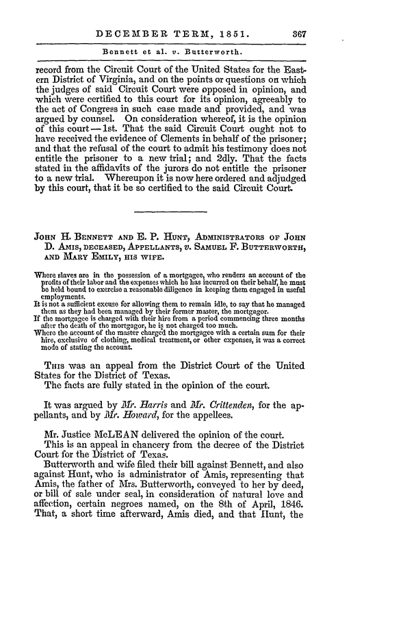 handle is hein.slavery/ussccases0245 and id is 1 raw text is: DECEMBER           TERM, 1851.                 367
Bennett et al. v. Butterworth.
record from the Circuit Court of the United States for the East-
ern District of Virginia, and on the points or questions on which
the judges of said Circuit Court were opposed in opinion, and
which were certified to this court for its opinion, agreeably to
the act of Congress in such case made and provided, and was
argued by counsel. On consideration whereof, it is the opinion
of this court-1st. That the said Circuit Court ought not to
have received the evidence of Clements in behalf of the prisoner;
and that the refusal of the court to admit his testimony does not
entitle the prisoner to a new trial; and 2dly. That the facts
stated in the affidavits of the jurors do not entitle the prisoner
to a new trial.  Whereupon it is now here ordered and adjudged
by this court, that it be so certified to the said Circuit Court.
JoHN H. BENNETT AND E. P. HUNT, ADMINISTRATORS OF JOHN
D. AMIS, DECEASED, APPELLANTS, V. SAMUEL F. BUTTERWORTH,
AND MARY EMILY, HIS WIFE.
Where slaves are in the possession of a mortgagee, who renders an account of the
profits of their labor and the expenses which he has incurred on their behalf, he must
be held bound to exercise a reasonable diligence in keeping them engaged in useful
employments.
It is not a sufficient excuse for allowing them to remain idle, to say that he managed
them as they had been managed by their former master, the mortgagor.
If the mortgagee is charged with their hire from a period commencing three months
after the death of the mortgagor, he is not charged too much.
Where the account of the master charged the mortgagee with a certain sum for their
hire, exclusive of clothing, medical treatment, or other expenses, it was a correct
mode of stating the account.
THIs was an appeal from the District Court of the United
States for the District of Texas.
The facts are fully stated in the opinion of the court.
It was argued by 111r. Harris and 31r. Crittenden, for the ap-
pellants, and by ilIr. Howard, for the appellees.
Mr. Justice McLEAN delivered the opinion of the court.
This is an appeal in chancery from the decree of the District
Court for the District of Texas.
Butterworth and wife filed their bill against Bennett, and also
against Hunt, who is administrator of Amis, representing that
Amis, the father of Mrs. Butterworth, conveyed to her by deed,
or bill of sale under seal, in consideration of natural love and
affection, certain negroes named, on the 8th of April, 1846.
That, a short time afterward, Amis died, and that Hunt, the


