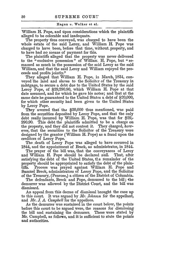 handle is hein.slavery/ussccases0249 and id is 1 raw text is: SUPREME COURT

Hagan v. Walker et al.
William H. Pope, and iipon considerations which the plaintiffs
alleged to be colorable and inadequate.
The property thus conveyed, was charged to have been the
-whole estate of the said Leroy, and William H. Pope was
charged to have been, before that time, without. property, and
to have had no means of payment for this.
The plaintiffs alleged that the property was never delivered
to the exclusive possession of Williamn H. Pope, but re-
mained as much in the possession of the said Leroy as the said
William, and that the said Leroy and William enjoyed the pro-
ceeds and profits jointly.
They alleged that William H. Pope, in iarch, 1834, con-
veyed the land and slaves to the Solicitor of the Treasury in
mortgage, to secure a debt due to the United States by the said
Leroy Pope, of $29,290.90, which William H. Pope at that
date assumed, and for which he gave his notes; and that at the
same date he guaranteed to the United States a debt of $20,000,
for which other security had been given to the United States
by Leroy Pope.
They averred that the $20,000 thus mentioned, was paid
from the securities deposited by Leroy Pope, and that the only
debt really incurred by William H. Pope, was that for $29,-
290.90. This debt the plaintiffs admitted to be a charge on
the property, and they did not contest it. They charged, how-
ever, that the 'securities to the Solicitor of the Treasury were
designed by the grantor (William H. Pope) as a fraud upon the
creditors of Leroy Pope.
The death of Leroy Pope was alleged to have occurred in
1844, and the appointment of Breck, as administrator, in 1844.
The prayer of the bill.was, that the conveyances of Leroy
and William H. Pope should be declared null. That, after
satisfying the debt of the United States, the remainder of the
property should be appropriated to satisfy the debt of the plain-
tiffs.  Process was prayed against William  H. Pope and
Samuel Breck, administrators of Leroy Pope, and the Solicitor
of the Treasury, (Penrose,) a citizen of the District of Columbia.
The defendants, Breck and Pope, demurred to the bill; -the
demurrer was allowed by the District Court, and the bill was
dismissed.
An appeal from this decree of dismissal brought the case up
to this court. It was argued by Mr. bohnson for the appellant,
and 1r. J: A. Campbell for the appellees.
As the demurrer was sustained in the court below, the points
before this court to be argued were, the reasons for dismissing
the bill and sustaining the demurrer. These were stated by
M. Campbell, as follows, and it is sufficient to state the points
and authorities.


