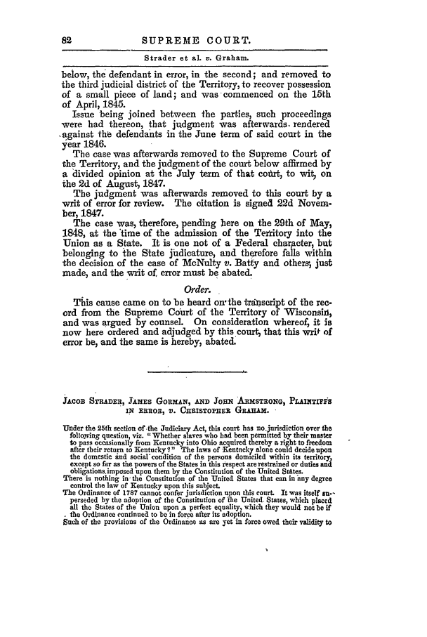 handle is hein.slavery/ussccases0264 and id is 1 raw text is: 82                 SUPREME COURT.
Strader et al. v. Graham.
below, the defendant in error, in the second; and removed to
the third judicial district of the Territory, to recover possession
of a small piece of land; and was commenced on the 16th
of April, 1845.
Issue being joined between the parties, such proceedings
were had thereon, that judgment was afterwards. rendered
,against the defendants in the June term of said court in the
year 1846.
The case was afterwards removed to the Supreme Court of
the Territory, and the judgment of the court below affirmed by
a divided opinion at the July term of that cotrt, to wit  on
the 2d of August, 1847.
The judgment was afterwards removed to this court by a
writ of error for review.  The citation is signed 22d Novem-
ber, 1847.
The case was, therefore, pending here on the 29th of May,
1848, at the time of the admission of the Tertitory into the
Union as a State. It is one not of a Federal chartcter, but
belonging to the State judicature, and therefore falls within
the decision of the case of 'McNulty v. Batty and others, just
made, and the writ of, error must be abated.
Order.
This cause came on to be heard onthe transcript of the rec-
ord from the Supreme Court of the Territory of Wisconsii,
and was argued by counsel. On consideration whereof, it is
now here ordered and adjudged by this court, that this writ of
error be, and the same is hereby, abated.
JACOB STRADER, JAMES GORMAN, AND Joax AnxSTRONG, PLAINTIfS
I.ix EnRO, v. CwHISTOPHER GRAIAM.
Under the 25th section of the Judiciary Act, this court has no.Jurisdiction over the
following question, viz. Whether slaves who had been permitd by their master
to pass occasionally from Kentucky into Ohio acquired thereby a right to fredom
ate ther asr to wetuk 1' Teasof    etckalncoddeiepn
exep       . t S       in thi r    ese   .r
obligations~~impased  upo  th m b  h  o sitto   fte U ied  Ste.
There is nothing in the Constitution of the United States that can in tny degree
control the law of Kentucky upon this subject.
The Ordinance of 1787 cannot confer jurisdiction upon this court. It was itself su--
perseded by the adoption of the Constitution of The United States, which placed
all the States of the Union  .a perfect equality, which they would not be if
the Ordinance continued to be in force after its adoption.
Such of the provisions of the Ordinance as are yet in farce owed their validity to


