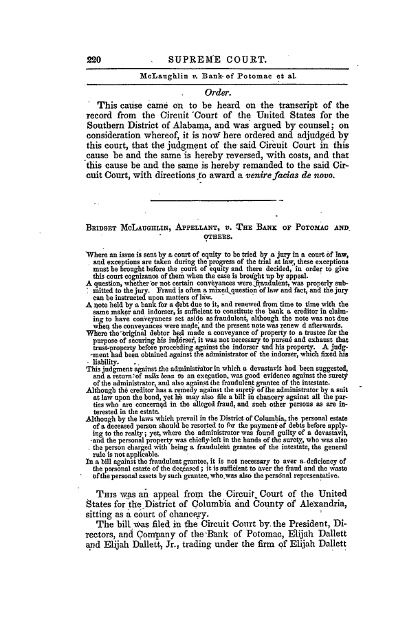 handle is hein.slavery/ussccases0280 and id is 1 raw text is: 220                    SUPREME COURT.
McLaughlin v. Bank- of Potomac et al.
Order.
This cause came on to be heard on the transcript of the
record from the Circuit Court of the United States for the
Southern District of Alabama, and was argued by counsel; on
consideration whereof, it is noW here ordered and adjudged by
this court, that the judgment of the  said Circuit Court in this
cause be and the same is hereby reversed, with costs, and that
this cause be and the same is hereby remanded to the said Cir-
cuit Court, with directions to award a venirefacias de novo.
BRIDGET McLAuGHLIN, APPELLANT, V. THE BANK OF POTOMAC AND.
OTHERS.
Where an issue is sent by a court of equity to be tried bv a jury in a court of law,
and exceptions are taken during the progress of the trial at law, these exceptions
must be brought before the court of equity and there decided, in order to give
this court cognizance of them when the case is broght up by appeal.
A question, whether'or not certain conveyances were fraudulent, was properly sub-
mitted to the jury. Fraud is often a mixed.question of law and fact, and the jury
can be instructed upon matters of law.
A note held by a bank for a debt due to it, and renewed from time to time with the
same maker and indorser, is sufficient to constitute the bank a creditor in claim-
ing to have conveyances set aside as fraudulent although the note was not due
when the conveyances were made, and the present note was renew d afterwards.
Where the-briginal debtor had made a conveyance of property to a trustee for the
purpose of securing his ind6rse, it was not necessary to pursui and exhaust that
trust-property before proceeding against the indorser and his property. A judg-
-meat had been obtained against the administrator of the indorser, which fixed his
- liability. .
This judgment against the administialor in which a devastavit had been suggested,
and a return'of nulla bona to an execution, was good evidence against the surety
of the administrator, and also against the fraudulent grantee of the intestate.
Although the creditor has a remedy against the st et of ihe administrator by a suit
at law upon the bond., yet hi may also file a bill in chancery against all the par-
ties who are concernod in the alleged fraud, and such other persons as are in-
terested in the estate.
Although by the laws which prevail in the District of Columbia,.the personal estate
of a deceased person should be resorted to fhr the payment of debts before apply-
ing to the realty; yet, where the administrator was found guilty of a devastavik
-and the personal property was chiefly-left in the hands of the surety, who was also
the person charged with being a fraudnleht grantee of the intestate, the general
rule is not applicable.
In a bill against the fraudulent grantee, it is not necessary to aver a. deficiency of
the personal estate of the deeised ; it is sufficient to aver the fraud and the waste
of the personal assets by such grantee, who was also the pers6nal representative.
THIS was an appeal from         the Circuit, Court of the United
States for the District of Columbia and County of AleKandria,
sitting as a court of chancery.
The bill was filed in the Circuit Court by. the President, Di-
rectors, and Cormyany of the 'Bank of Potomac, Elijah Dallett
and Elijah Dallett-, Jr., trading under the firm of Elijah Dallett


