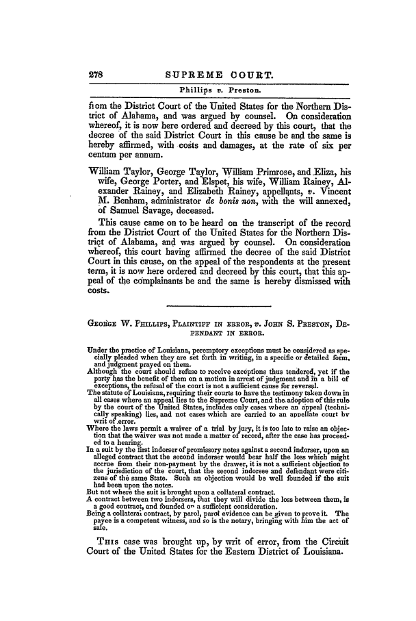 handle is hein.slavery/ussccases0295 and id is 1 raw text is: 278                  SUPREME COURT.
Phillips v. Preston.
from the District Court of the United States far the Northern Dis-
trict of Alabama, and was argued by counsel.         On consideration
whereof, it is now here ordered and decreed by this court, that the
decree of the said District Court in this cause be and the same is
hereby affirmed, with costs and damages, at the rate of six per
centum per annum.
William Taylor, George Taylor, William Primrose, and Eliza, his
wife, George Porter, and Elspet, his wife, William Rainey, Al-
exander Rainey, and Elizabeth Rainey, appellqnts, v. Vincent
M. Benham, administrator de bonis non, with the will annexed,
of Samuel Savage, deceased.
This cause came on to be heard on the transcript of the record
from the District Court of the United States for the Northern Dis-
trict of Alabama, and was argued by counsel.         On consideration
whereof, this court having affirmed the decree of the said District
Court in this cause, on the appeal of the respondents at the present
term, it is now here ordered and decreed by this court, that this ap-
peal of the complainants be and the same is hereby dismissed with
costs.
GEotGE W. PHILLIPS, PLAINTIFF IN ERROR, V. JOHN S. PRESTON, DE-
FENDANT IN ERROR.
Under the practice of Louisiana, peremptory exceptions must be considered as spe-
cially pleaded when they are set forth in writing, in a specific or Jetailed form.
and judgment prayed on them.
Although the court should refuse to receive exceptions thus tendered, yet if the
party has the benefit of them on a motion in arrest of judgment and in a bill of
exceptions, the refusal of the court is not a sufficient cause for reversal.
The statute of Louisiana, requiring their courts to have the testimony taken down in
all cases where an appeal lies to the Supreme Court, and the. adoption of this rule
by the court of the United States, includes only cases where an appeal (techni-
cally speaking) lies, and not cases which are carried to an appellate court by
writ of error.
Where the laws permit a waiver of a trial by jury, it is too late to raise an objec-
tion that the waiver was not made a matter of record, after the case has proceed-
ed to a hearing.
In a suit by the first indorser of promissory notes against a second indorser, upon an
alleged contract that the second indorser would bear half the loss which might
accrue from their non-payment by the drawer, it is not a sufficient objection to
the jurisdiction of the court, that the second indorsee and defendant were citi-
zens of the same State. Such an objection would be well founded if the suit
had been upon the notes.
But not where the suit is brought upon a collateral contract.
A contract between two indorsers, that they will divide the loss between them, is
a good contract, and founded o- a sufficient consideration.
Being a collaterai contract, by parol, parel evidence can be given to prove it. The
payee is a competent witness, and so is the notary, bringing with him the act of
sale.
Tuis case was brought up, by writ of error, from the Circuit
Court of the United States for the Eastern District of Louisiana.


