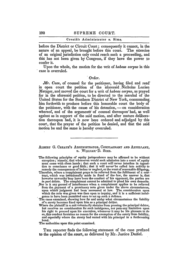 handle is hein.slavery/ussccases0305 and id is 1 raw text is: 192                  SUPREME COURT.
Creath's Administrator v. Sims.
before the District or Circuit Court; consequently it cannot, in the
nature of an appeal, be brought before this court. The exercise
of an original jurisdiction only could reach such a proceeding, and
this has not been given by Congress, if they have the power to
confer it.
Upon the whole, the motion for the writ of habeas corpus in this
case is overruled.
Order.
Mr. Coxe, of counsel for the petitioner, having filed, and read
in open court the petition of the 'aforesaid Nicholas Lucien
Metzger, and moved the court for a writ of habeas corpus, as prayed
for in the aforesaid petition, to be directed to the marshal of the
United States for the Southern District of New York, commanding,
him forthwith to produce before this honorable court the body of
the petitioner, with the cause of his detention,- on consideration
whereof, and of the argument,  of counsel thereupon'had, as well
against as in support of the said motion, and after mature delibera-
tion thereupon had, it is now here ordered and adjudged by this
court, that the prayer of the petition be denied, and that the said
motion be and the same is Jiereby ovenuled.
ALBERT G. CREATH'S ADmINISTRATOR, COIPLAINANT AND APELT.ANT,
v. WILLIAM-D. Sims.
The following principles of equity jurisprudence may be affirmed to be without
exception; namely, that whosoever would seek admission into a court of equity
must come with clean hands; that such a court will never interfere in opposi-
tion to conscience or good faith; that it will never'be called into activity to
remedy the consequences of ]aches 'or neglect, or the want of reasonable diligenv'_
'Therefore, where a com plainant prays to be relieved from the fulfilment of a conl -
tract, which was intbntionally made in fraud of the- law, the answer is, that
however unworthyInay have been- the conduct of his opponent, the parties are
in pari delicto. The complainant cannot be admitted to plead his own demerits.
Nor is it any ground of interference when a complainant applies to be relieved
from the.payment of a promissory note given under the above circumstances,
upon which judgment had been recovered at law. The consideration upon
which the note was given was then open to inquiry, and it is a sufficient indul-
* gence to have been permitted once to set up such a defence.
The cases examined, showing how far and under what circumstances the liability
of a surety becomes fixed upon him as a principal deb.tor.
Where the plaintiff in a suit voluntaily abstains from pressing the principal debtor,
but receives no consideration for such indulgence, nor putsany limitation upon
his right to proceed upon his execution, whenever it may be his pleasure to do
so, this- conduct furnishes no reason for the exemption of the surety fr6m liability,
and especially where the surety had united with his principal in a forthcoming
bond.
The authorities upon this point examined.
THE reporter finds the following statement of the case prefixed
to the opinion. of the, court, as delivered by Mr. Justice Daniel.


