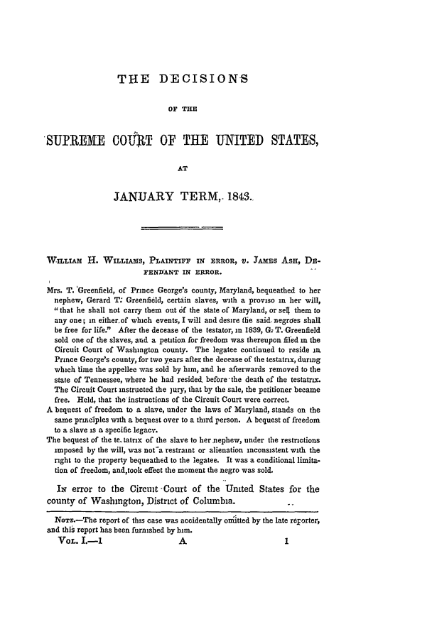 handle is hein.slavery/ussccases0323 and id is 1 raw text is: THE DECISIONS
OF THE
SUPREME COWTP OF THE                          ITED STATES,
AT
JANUJARY TERM,. 1843.
WILLIAM H. WILLIAMS, PLAINTIFF IN ERROR, V. JAMES ASH, DB-
FENDANT IN ERROR.
Mrs. T. 'Greenfield, of Prince George's county, Maryland, bequeathed to her
nephew, Gerard T: Greenfidld, certain slaves, with a proviso in her will,
that he shall not carry them out 6f the state of Maryland, or seg them to
any one; in either.of which events, I will and desire the said. negrdes shall
be free for life. After the decease of the testator, in 1839, G; T.-Greenfield
sold one of the slaves, and a petition for freedom was thereupon filed in the
Circuit Court of Washington county. The legatee continued to reside in.
Prince George's county, for two years after the decease of the testatrix, during
which time the appellee was sold by him, and he afterwards removed to the
state of Tennessee, where he had resided, before-the death of the testatrx.
The Circuit Court instructed the jury, that by the sale, the petitioner became
free. Held, that the instructions of the Circuit Court were correct.
A bequest of freedom to a slave, under the laws of Maryland, stands on the
same priiidples with a bequest over to a third person. A bequest of freedom
to a slave is a specific legacy.
The bequest of the te. tatrix of the slave to her nephew, under the restrictions
imposed by the will, was not-a restraint or alienation inconsistent with the
right to the property bequeathed to the legatee. It was a conditional limita-
tion of freedom, andtook effect the moment the negro was sold.
IN error to the Circuit -Court of the United States for the
county of Washington, District of Columbia.
NOTs.-The report of this case was accidentally ohatted by the late reporter,
and thiS report has been furnished by him.
VOL. I.-I                     A                          1


