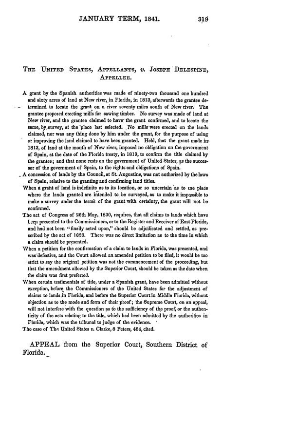 handle is hein.slavery/ussccases0334 and id is 1 raw text is: JANUARY TERM, 1841.                             318
THE    UNITED      STATES, APPELLANTS, V. JosEPH             DELESPINE,
APPELLEE.
A grant by the Spanish authorities was made of ninety-two thousand one hundred
and sixty acres of land at Now river, in Florida, in 1813, afterwards the grantee de.
termined to locate the grant on a river seventy miles south of New river. The
grantee proposed erecting mills for sawing timber. No survey was made of land at
New river, and the grantee claimed to have- the grant confirmed, and to locate the
same, by survey, at the 'place last selected. No mills were erected on the lands
claimed, nor was any thing done by him under the grant, for the purpose of using
or improving the land claimed to have been granted. Held, that the grant made inr
1813, of land at the mouth of New river, imposed no obligation on the government
of Spain, at the date of the Florida treaty, in 1819, to confirm the title claimed by
the grantee; and that none rests on the government of United States, as the succes-
sor of the government of Spain, to the rights and obligations of Spain.
A concession of lands by the Council, at St. Augustine, was not authorized by the laws
of Spain, relative to the granting and confirming land titles.
When i grant of land is indefinite as to its location, or so uncertain 'as to me plade
where the lands granted are intended to be surveyed, as to make it impqssible to
make a survey under the term  of the grant with certainty, the grant will not be
confirmed.
The act of Congress of 26th May, 1830, requires, that all claims to lands which have
L.ep presented to the Commissioners, or to the Register and Receiver of East Florida,
and had not been finally acted upon, should be adjudicated and settled, as pre-
scribed by the act of 1828. There was no direct limitation as to the time in which
a claim should be presented.
When a petition for the confirmation of a claim to lands in Florida, was presented, and
wasdefective, and the Court allowed an amended petition to be filed, it would be too
strict to say the original petition was not the commencement of the proceeding, but
that the amendment allowed by the Superior Court, should be taken as the date when
the claim was first preferred.
When certain testimonials of title, under a Spanish grant, have been admitted without
exception, before the Commissioners of the United States for the adjustment of
claims to lands in Florida, and before the Superior Court in Middle Florida, without
objection as to the mode and form of their proof; the Supreme Court, on an appeal,
will not interfere with the question as to the sufficiency of the proof, or the authen-
ticity of the acts relating to the title, which had been admitted by the authorities in
Florida, which was the tribunal to judge of the evidence.
The case of The United States v. Clarke, 8 Peters, 454, cited.
APPEAL from the Superior Court, Southern District of
Florida.



