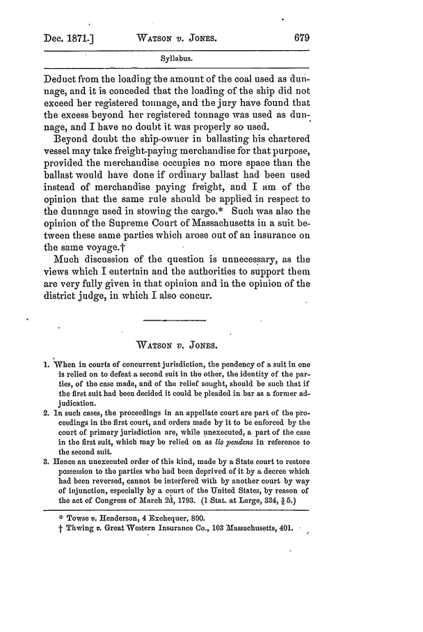 handle is hein.slavery/ussccases0356 and id is 1 raw text is: Dec. 1871.]

WATSON V. JONES.

Syllabus.
Deduct from the loading the amount of the coal used as dun-
nage, and it is conceded that the loading of the ship did not
exceed her registered tonnage, and the jury have found that
the excess beyond her registered tonnage was used as dun-
nage, and I have no doubt it was properly so used.
Beyond doubt the ship-owner in ballasting his chartered
vessel may take freight-paying merchandise for that purpose,
provided the merchandise occupies no more space than the
ballast would have done if ordinary ballast had been used
instead of merchandise paying freight, and I am of the
opinion that the same rule should be applied in respect to
the dunnage used in stowing the cargo.* Such was also the
opinion of the Supreme Court of Massachusetts in a suit be-
tween these same parties which arose out of an insurance on
the same voyage.t
Much discussion of the question is unnecessary, as the
views which I entertain and the authorities to support them
are very fully given in that opinion and in the opinion of the
district judge, in which I also concur.
WATSON V. JONES.
1. When in courts of concurrent jurisdiction, the pendency of a suit in one
is relied on to defeat a second suit in the other, the identity of the par-
ties, of the case made, and of the relief sought, should be such that if
the first suit had been decided it could be pleaded in bar as a former ad-
judication.
2. In such cases, the proceedings in an appellate court are part of the pro-
ceedings in the first court, and orders made by it to be enforced by the
court of primary jurisdiction are, while unexecuted, a part of the case
in the first suit, which may be relied on as lis pendeos in reference to
the second suit.
3. Hence an unexecuted order of this kind, made by a State court to restore
possession to the parties who had been deprived of it by a decree which
had been reversed, cannot be interfered with by another court by way
of injunction, especially by a court of the United States, by reason of
the act of Congress of March 2A, 1793. (1 Stat. at Large, 334,   5.)
* Towse v. Henderson, 4 Exchequer, 890.
t Thwing v. Great Western Insurance Co., 103 Massachusetts, 401.


