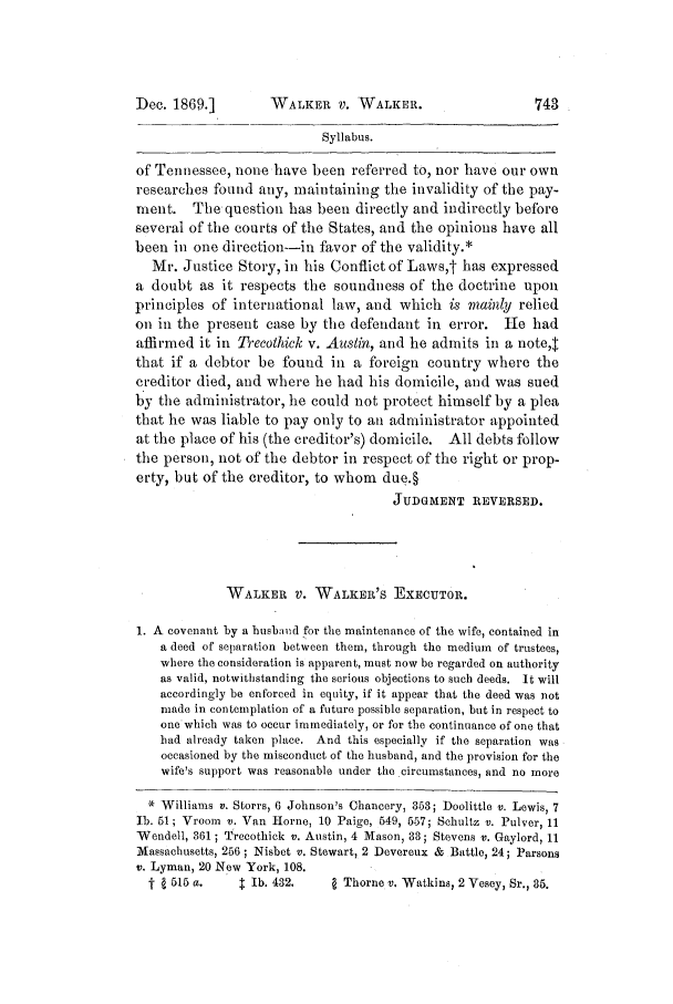 handle is hein.slavery/ussccases0385 and id is 1 raw text is: Dec. 1869.]

WALKER V. WALKER.

Syllabus.
of Tennessee, none have been referred to, nor have our own
researches found any, maintaining the invalidity of the pay-
ment. The question has been directly and indirectly before
several of the courts of the States, and the opinions have all
been in one direction--in favor of the validity.*
Mr. Justice Story, in his Conflict of Laws,t has expressed
a doubt as it respects the soundness of the doctrine upon
principles of international law, and which is mainly relied
on in the present case by the defendant in error. He had
affirmed it in Trecothick v. Austin, and he admits in a note,J
that if a debtor be found in a foreign country where the
creditor died, and where he had his domicile, and was sued
by the administrator, he could not protect himself by a plea
that he was liable to pay only to an administrator appointed
at the place of his (the creditor's) domicile. All debts follow
the person, not of the debtor in respect of the right or prop-
erty, but of the creditor, to whom due.§
JUDGMENT REVERSED.
WALKER V. WALKER'S ExEcUTOR.
1. A covenant by a husbaud for the maintenance of the wife, contained in
a deed of separation between them, through the medium of trustees,
where the consideration is apparent, must now be regarded on authority
as valid, notwithstanding the serious objections to such deeds. It will
accordingly be enforced in equity, if it appear that the deed was not
made in contemplation of a future possible separation, but in respect to
one which was to occur immediately, or for the continuance of one that
bad already taken place. And this especially if the separation was
occasioned by the misconduct of the husband, and the provision for the
wife's support was reasonable under the circumstances, and no more
* Williams v. Storrs, 6 Johnson's Chancery, 353; Doolittle v. Lewis, 7
1b. 51; Vroom v. Van Horne, 10 Paige, 549, 557; Schultz v. Pulver, 11
Wendell, 361 ; Trecothick v. Austin, 4 Mason, 88; Stevens v. Gaylord, 11
Massachusetts, 256 ; Nisbet v. Stewart, 2 Devereux & Battle, 24; Parsons
v. Lyman, 20 New York, 108.
t   515 a.    I lb. 432.      Thorne v. Watkins, 2 Vesey, Sr., 85.


