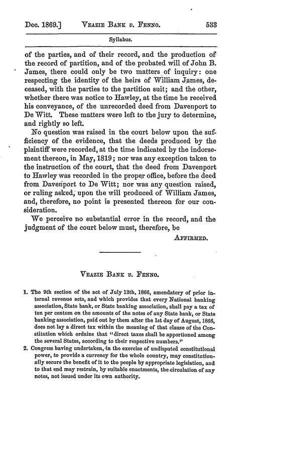 handle is hein.slavery/ussccases0391 and id is 1 raw text is: VEAZE BANK v. FENNO.

Syllabus.
of the parties, and of their record, and the production of,
the record of partition, and of the probated will of John B.
fJames, there could only be two matters of inquiry: one
respecting the identity of the heirs of William James, de-
ceased, with the parties to the partition suit; and the other,
whether there was notice to Hawley, at the time he received
his conveyance, of the unrecorded deed from Davenport to
DeWitt. These matters were left to the jury to determine,
and rightly so left.
No question was raised in the court below upon the suf-
ficiency of the evidence, that the deeds produced by the
plaintiff were recorded, at the time indicated by the indorse-
ment thereon, in May, 1819; nor was any exception taken to
the instruction of the court, that the deed from Davenport
to Hawley was recorded in the propey office, before the deed
from Daveriport to De Witt; nor was any question raised,
or ruling asked; upon the will produced of William James,
and, therefore, no point is presented thereon for our con-
sideration.
We perceive no substantial error in the record, and the
judgment of the court below must, therefore, be
APFIRMED.
VEAZiE BANK v. FENNO.
1. The 9th section of the act of July 13th, 1866, amendatory of prior in-
ternal revenue acts, and which provides that every National banking
association, State bank, or State banking association, shall pay a tax of
ten per centum on the amounts of the notes of any State bank, or State
banking association, paid out by them after the 1st day of August, 1866,
does not lay a direct tax within the meaning of that clause of the Con-
stitution which ordains that direct taxes shall be apportioned among
the several States, according to their respective numbers.
2. Congress having undertaken, in the exercise of undisputed constitutional
power, to provide a currency for the whole country, may constitution-
ally secure the benefit of it to the people by appropriate legislation, and
to that end may restrain, by suitable enactments, the circulation of any
notes, not issued under its own authority.

Dec. 1869.]


