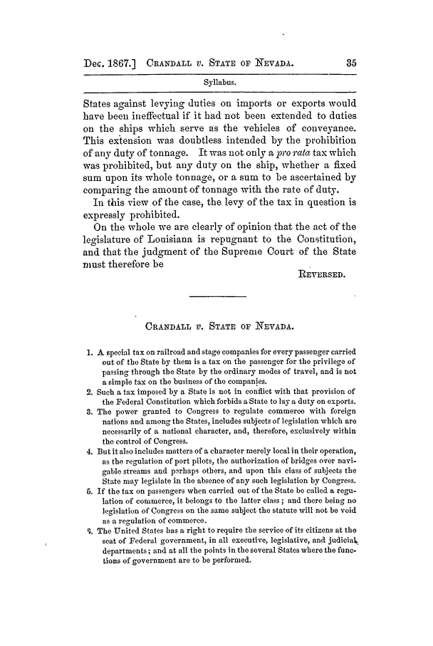 handle is hein.slavery/ussccases0394 and id is 1 raw text is: Dec. 1867.]    CRANDALL V. STATE OF NEVADA.                    35
Syllabus.
States against levying duties on imports or exports would
have been ineffectual if it had not been extended to duties
on the ships which serve as the vehicles of conveyance.
This extension was doubtless intended by the prohibition
of any duty of tonnage. It was not only a pro rata tax which
was prohibited, but any duty on the ship, whether a fixed
sum upon its whole tonnage, or a sum to be ascertained by
comparing the amount of tonnage with the rate of duty.
In this view of the case, the levy of the tax in question is
expressly prohibited.
On the whole we are clearly of opinion that the act of the
legislature of Louisiana is repugnant to the Constitution,
and that the judgment of the Supreme Court of the State
must therefore be
REVERSED.
CRANDALL V. STATE OF NEVADA.
1. A special tax on railroad and stage companies for every passenger carried
out of the State by them is a tax on the passenger for the privilege of
passing through the State by the ordinary modes of travel, and is not
a simple tax on the business of the companies.
2. Such a tax imposed by a State is not in conflict with that provision of
the Federal Constitution which forbids a State to lay a duty on exports.
3. The power granted to Congress to regulate commerce with foreign
nations and among the States, includes subjects of legislation which are
necessarily of a national character, and, therefore, exclusively within
the control of Congress.
4. But it also includes matters of a character merely local in their operation,
as the regulation of port pilots, the authorization of bridges over navi-
gable streams and porhaps others, and upon this class of subjects the
State may legislate in the absence of any such legislation by Congress.
5. If the tax on passengers when carried out of the State be called a regu-
lation of commerce, it belongs to the latter class ; and there being no
legislation of Congress on the same subject the statute will not be void
as a regulation of commerce.
I. The United States has a, right to require the service of its citizens at the
seat of Federal government, in all executive, legislative, and judiciak
departments; and at all the points in the several States where the func-
tions of government are to be performed.


