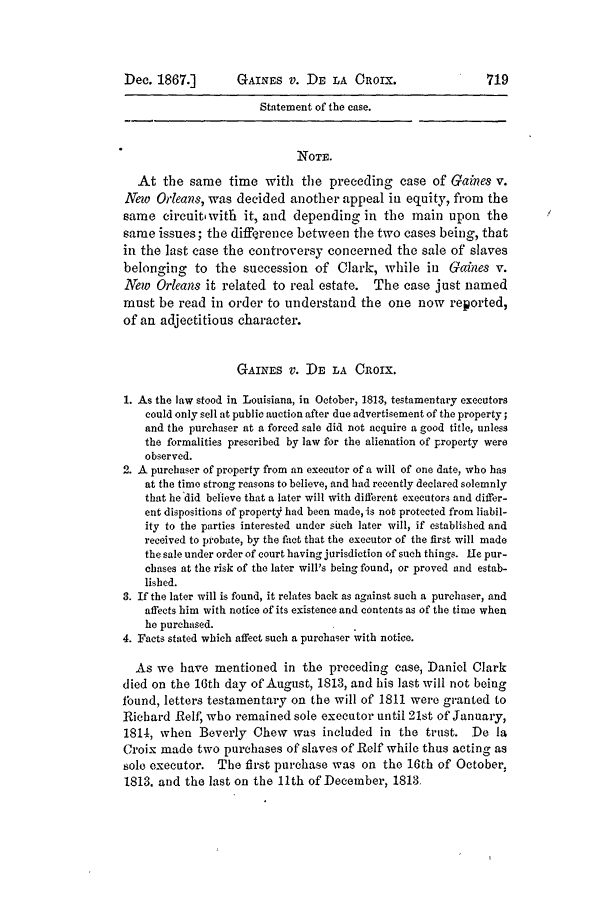 handle is hein.slavery/ussccases0399 and id is 1 raw text is: Dec. 1867.]

GAINES V. DE LA ORIX.

Statement of the case.
NOTE.
At the same time with the preceding case of Gaines v.
Nye Orleans, was decided another appeal in equity, from the
same circuit with it, and depending in the main upon the
same issues; the difference between the two cases being, that
in the last case the controversy concerned the sale of slaves
belonging to the succession of Clark, while in Gaines v.
New Orleans it related to real estate. The case just named
must be read in order to understand the one now reported,
of an adjectitious character.
GAINES V. DE LA CROIX.
1. As the law stood in Louisiana, in October, 1813, testamentary executors
could only sell at public auction after due advertisement of the property;
and the purchaser at a forced sale did not acquire a good title, unless
the formalities prescribed by law for the alienation of property were
observed.
2. A purchaser of property from an executor of a will of one date, who has
at the time strong reasons to believe, and had recently declared solemnly
that he did believe that a later will with different executors and differ-
ent dispositions of property had been made, is not protected from liabil-
ity to the parties interested under such later will, if established and
received to probate, by the fact that the executor of the first will made
the sale under order of court having jurisdiction of such things. He pur-
chases at the risk of the later will's being found, or proved and estab-
lished.
3. If the later will is found, it relates back as against such a purchaser, and
affects him with notice of its existence and contents as of the time when
he purchased.
4. Facts stated which affect such a purchaser with notice.
As we have mentioned in the preceding case, Daniel Clark
died on the 16th day of August, 1813, and his last will not being
fbund, letters testamentary on the will of 1811 were granted to
Richard Relf, who remained sole executor until 21st of January,
1814, when Beverly Chew was included in the trust. Do la
Croix made two purchases of slaves of Reif while thus acting as
sole executor. The first purchase was on the 16th of October,
1813. and the last on the 11th of December, 1813



