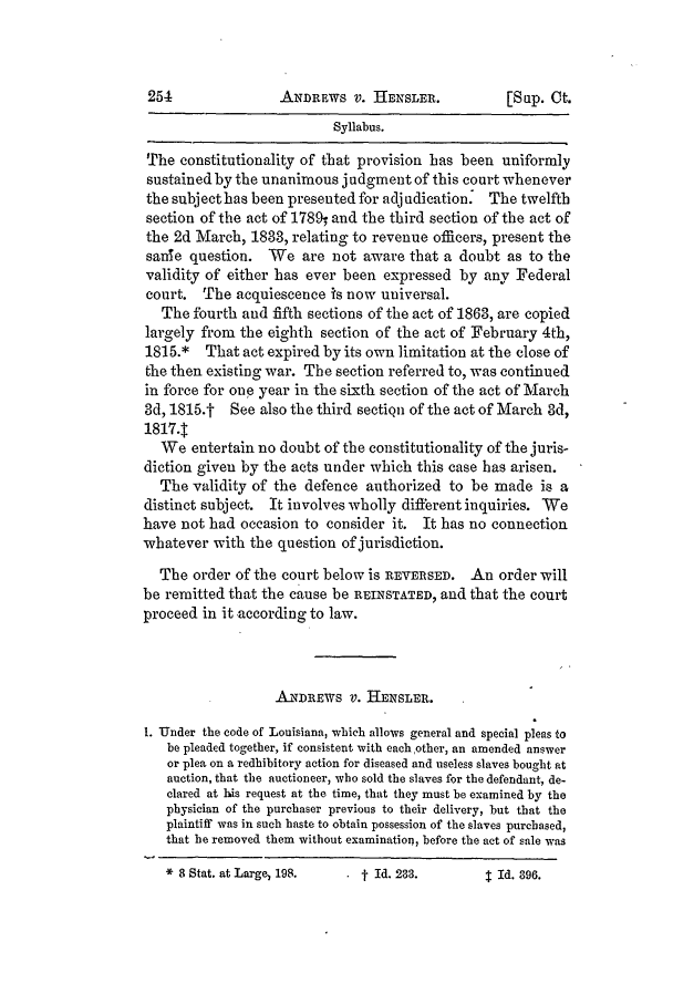 handle is hein.slavery/ussccases0402 and id is 1 raw text is: ANDREWS V. HENSLER.

Syllabus.
The constitutionality of that provision has been uniformly
sustained by the unanimous judgment of this court whenever
the subjecthas been presented for adjudication. The twelfth
section of the act of 1780w and the third section of the act of
the 2d March, 1833, relating to revenue officers, present the
sanle question. We are not aware that a doubt as to the
validity of either has ever been expressed by any Federal
court. The acquiescence is now universal.
The fourth and fifth sections of the act of 1863, are copied
largely from the eighth section of the act of February 4th,
1815.* That act expired by its own limitation at the close of
the then existing war. The section referred to, was continued
in force for one year in the sixth section of the act of March
3d, 1815.t See also the third sectiqn of the act of March 3d,
1817.T
We entertain no doubt of the constitutionality of the juris-
diction given by the acts under which this case has arisen.
The validity of the defence authorized to be made is a
distinct subject. It involves wholly different inquiries. We
have not had occasion to consider it. It has no connection
whatever with the question of jurisdiction.
The order of the court below is REVERSED. An order will
be remitted that the cause be REINSTATED, and that the court
proceed in it according to law.
ANDREwS V. HENSLER.
I. *Under the code of Louisiana, which allows general and special pleas to
be pleaded together, if consistent with each other, an amended answer
or plea on a redhibitory action for diseased and useless slaves bought at
auction, that the auctioneer, who sold the slaves for the defendant, de-
dared at his request at the time, that they must be examined by the
physician of the purchaser previous to their delivery, but that the
plaintiff was in such haste to obtain possession of the slaves purchased,
that he removed them without examination, before the act of sale was

[SLIP. Ct.

*8 Stat. at Large  198.

. t Id. 233.

$  Id. 396.


