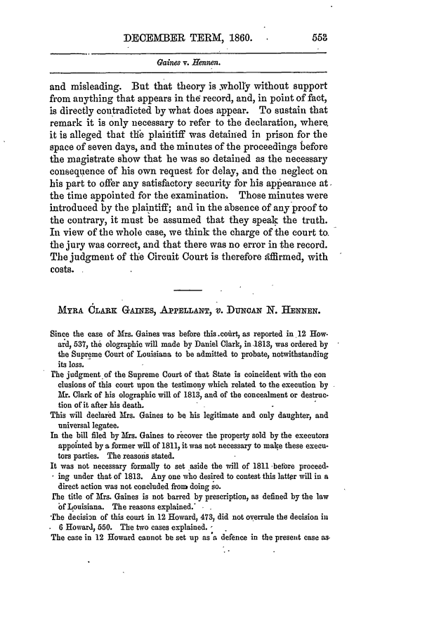 handle is hein.slavery/ussccases0424 and id is 1 raw text is: DECEMBER TERM, 1860.

Gaines v. Hennen.
and misleading. But that theory is wholly without support
from anything that appears in thd record, and, in point of fact,
is directly contradicted by what does appear. To sustain that
remark it is only necessary to refer to the declaration, where.
it is alleged that tife plaintiff was detained in prison for the
space of seven days, and the minutes of the proceedings before
the magistrate show that he was so detained as the necessary
consequence of his own request for delay, and the neglect on
his part to offer any satisfactory security for his aptearance at.
the time appointed for the examination, Those minutes were
introduced by the plaintiff; and in the absence of any proof to
the contrary, it must be assumed that they speak the truth.
In view of the whole case, we think the charge of the court to.
the jury was correct, and that there was no error in the record.
The judgment of the Circuit Court is therefore ,ffirmed, with
costs.
MYRA CLARK GAINES, APPELLANT, V. DuNcAN N. HENNEN.
Since the case of Mrs. Gaines was before this .cofirt, as reported in 12 How-
ard, 537, the olographic will made by Daniel Clark, in .1813, was ordered by
the Supreme Court of Louisiana to be admitted to probate, notwithstanding
its loss.
The judgment of the Supreme Court of that State is coincident with the con
clusions of this court upon the testimony which related to the execution by
Mr. Clark of his olographic will of 1813, and of the concealment or destruc-
tion of it after his death.
This will declared Mrs. Gaines to be his legitimate and only daughter, and
universal legatee.
In the bill filed by Ms. Gaines to iecover the property sold by the executors
appointed by a former will of 1811, it was not necessary to make these execu-
tors parties. The reasons stated.
It was not necessary formally to set aside the will of 1811 before proceed-
ing under that of 1813. Any one who desired to contest this latter will in a
direct action was not concluded from doing so.
I'he title of Mrs. Gaines is not barred by prescription, as defined by the law
bf Louisiana. The reasons explained. .
he decision of this court in 12 Howard, 473, did not overrule the decision iii
6 Howard, 550. The two cases explained. -  .
The case in 12 Howard cannot be set up as a defence in the present case as.


