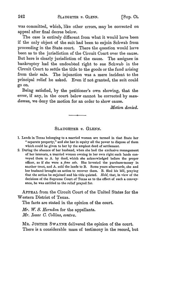 handle is hein.slavery/ussccases0439 and id is 1 raw text is: SLAUGHTER V. GLENN.

[Slip. Ct.

was committed, which, like other errors, may be corrected on
appeal after final decree below.
The case is entirely different from what it would have been
if the only object of the suit had been to enjoin Schwab from
proceeding in the State court. There the question would have
been as to the jurisdiction of the Circuit Court over the cause.
But here is clearly jurisdiction of the cause. The assignee in
bankruptcy had the undoubted right to sue Schwab in the
Circuit Court to settle the title to the goods or the fund arising
from their sale. The injunction was a mere incident to the
principal relief he asked. Even if not granted, the suit could
go on.
Being satisfied, by the petitioner's own showing, that the
error, if any, in the court below cannot be corrected by man-
damus, we deny the motion for an order to show cause.
MNotion denied.
SLAUGHTER v. GLENIN.
1. Lands in Texas belonging to a married woman are termed in that State her
separate property, and she has in equity all the power to dispose of them
which could be given to her by the amplest deed of settlement.
2. During the absence of her husband, when she had the exclusive management
of her interests, a married woman owning in her own right such lands con-
veyed them to A. by deed, which she acknowledged before the proper
officer, as if she were a .fere sole. She invested the purchase-money in
another tract, and A. sold the lands to B. Some years afterwards, she and
her husband brought an action to recover them. B. filed his bill, praying
that the action be enjoined and his title quieted. Held, that, in view of the
decisions of the Supreme Court of Texas as to the effect of such a convey-
ance, he was entitled to the relief prayed for.
APPEAL from the Circuit Court of the United States for the
Western District of Texas.
The facts are stated in the opinion of the court.
Mr. W. S. Herndon for the appellants.
.ir. Isaac C. Collins, contra.
MR. JUSTICE SWAYNE delivered the opinion of the court.
There is a considerable mass of testimony in the record, but


