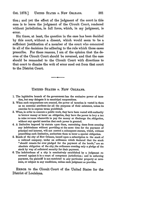 handle is hein.slavery/ussccases0441 and id is 1 raw text is: Oct. 1878.]  UNITED STATES v. NEW ORLEANS.

tion; and yet the effect of the judgment of the court in this
case is to leave the judgment of the Circuit Court, rendered
without jurisdiction, in full force, which, in my judgment, is
error.
Six times, at least, the question in the case has been decided
by this court, without a dissent, which would seem to be a
sufficient justification of a member of the court who concurred
in all of the decisions for adhering to the rule which those cases
prescribe. For these reasons, I am of the opinion that the de-
cree of the Circuit Court should be reversed, and that the case
should be remanded to the Circuit Court with directions to
that court to dismiss the writ of error sued out from that court
to the District Court.
UNTTED STATES v. NEW ORLEANS.
1. The legislative branch of the government has the exclusive power of taxa-
tion, but may delegate it to municipal corporations.
2. When such corporations are created, the power of taxation is vested in them
as an essential attribute for all the purposes of their existence, unless its
exercise be in express terms prohibited.
3. When, in order to execute a public work, they have been vested with authority
to borrow money or incur an obligation, they have the power to levy a tax
to raise revenue wherewith to pay the money or discharge the, obligation,
without any special mention that such power is granted.
4. A limitation imposed by statute upon them, restraining them from creating
any indebtedness without providing at the same time for the payment of
principal and interest, will not control a subsequent statute, which, without
prescribing such limitation, authorizes them to incur a special obligation.
5. Bonds of the city of New Orleans, issued upon a subscription to the stock of
a railroad company, under an ordinance which declared that the stock
should remain for ever pledged for the payment of the bonds, are an
absolute obligation of the city, the ordinance creating only a pledge of the
stock by way of collateral security for their payment.
6. The indebtedness of a city is conclusively established by a judgment re-
covered against it in a court of competent jurisdiction; and in enforcing
payment, the plaintiff is not restricted to any particular property or reve-
nues, or subject to any conditions, unless such judgment so provides.
ERROR to the Circuit Court of the United States for the
District of Louisiana.


