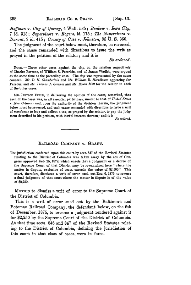 handle is hein.slavery/ussccases0442 and id is 1 raw text is: RAILROAD Co. v. GRANT.

Hoffman v. City of Quincy, 4 Wall. 535; Benbow v. Iowa City,
7 id. 318; Supervisors v. Rogers, id. 175; The Supervisors v.
.Durant, 9 id. 415; County of Cass v. Johnston, 95 U. S. 360.
The judgment of the court below must, therefore, be reversed,
and the cause remanded with directions to issue the writ as
prayed in the petition of the relator; and it is
So ordered.
Non.- Three other cases against the city, on the relation respectively
of Charles Parsons, of William S. Peterkin, and of James Wadick, were argued
at the same time as the preceding case. The city was represented by the same
counsel. Mr. D. H. Chamberlain and Mr. William B. Hornblower appearing for
Parsons, and Mr. Thomas J. Semmes and Mr. Robert Mott for the relator in each
of the other cases.
MR. JusTicR FELD, in delivering the opinion of the court, remarked, that
each of the cases was, in all essential particulars, similar to that of United States
v. New Orleans; and, upon the authority of the decision therein, the judgment
below must be reversed, and each cause remanded with directions to issue a writ
of mandamus to levy and collect a tax, as prayed by the relator, to pay the judg-
ment described in his petition, with lawful interest thereon; and it is
So ordered.
RAILROAD COMPANY V. GRAT.
The jurisdiction conferred upon this court by sect. 847 of the Revised Statutes
relating to the District of Columbia was taken away by the act of Con-
gress approved Feb. 25, 1879, which enacts that a judgment or a decree of
the Supreme Court of that District may be re-examined here where the
matter in dispute, exclusive of costs, exceeds the value of 62,500. This
court, therefore, dismisses a writ of error sued out Dec. 6, 1875, to reverse
a final judgment of that court where the matter in dispute is of the value
of $2,250.
MoTioN to dismiss a writ of error to the Supreme Court of
the District of Columbia.
This is a writ of error sued out by the Baltimore and
Potomac Railroad Company, the defendant below, on the 6th
of December, 1875, to reverse a judgment rendered against it
for $2,250 by the Supreme Court of the District of Columbia.
At that time sects. 846 and 847 of the Revised Statutes relat-
ing to the District of Columbia, defining the jurisdiction of
this court in that class of cases, were in force.

[Sup. Ot.


