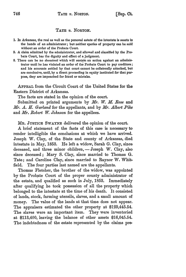 handle is hein.slavery/ussccases0449 and id is 1 raw text is: TATE v. NORTON.

TATE v. NORTON.
1. In Arkansas, the real as well as the personal estate of the intestate is assets in
the bands of an administrator; but neither species of property can be sold
without an order of the Probate Court.
2. A claim admitted by the administrator, and allowed and classified by the Pro-
bate Court, has the dignity and effect of a judgment.
8. There can be no devastauit which will sustain an action against an adminis-
trator until be has violated an order of the Probate Court to pay creditors;
and his accounts settled by that court cannot be collaterally attacked, but
are conclusive, until, by a direct proceeding in equity instituted for that pur-
pose, they are impeached for fraud or mistake.
APPEAL from the Circuit Court of the United States for the
Eastern District of Arkansas.
The facts are stated in the opinion of the court.
Submitted on printed arguments by .Mr. W. H. Rose and
H1r. A. ff. Garland for the appellants, and by Jfr. Albet Pike
and Mr. Robert W. Johnson for the appellees.
MR. JUSTICE SWAYKE delivered the opinion of the court.
A brief statement of the facts of this case is necessary to
render intelligible the conclusions at which we have arrived.
Joseph W. Clay, of the State and county of Arkansas, died
intestate in May, 1853. He left a widow, Sarah G. Clay, since
deceased, and three minor children, - Joseph W. Clay, also
since deceased; Mary S. Clay, slice married to Thomas G.
Tate; and Caroline Clay, since married to Raynor W. Whit-
field. The four parties last named are the appellants.
Thomas Fletcher, the brother of the widow, was appointed
by the Probate Court of the proper county administrator of
the estate, and qualified as such in July, 1853. Immediately
after qualifying he took possession of all the property which
belonged to the intestate at the time of his death. It consisted
of lands, stock, farming utensils, slaves, and a small amount of
money. The value of the lands at that time does not appear.
The appraisers estimated the other property at $129,445.54.
The slaves were an important item. They were inventoried
at $113,400, leaving the balance of other assets $16,045.54.
The indebtedness of the estate represented by the claims pre.

[Sup. Ct.


