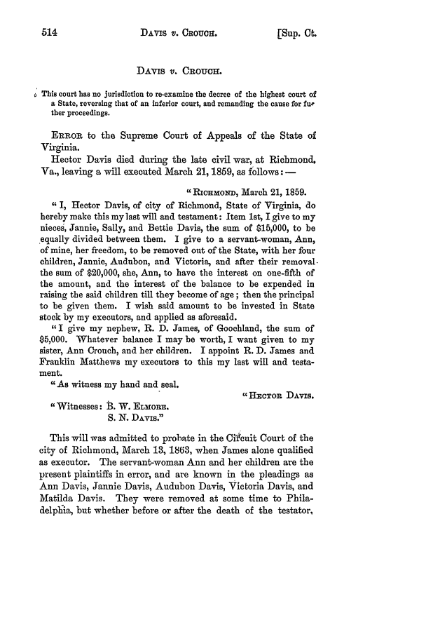 handle is hein.slavery/ussccases0450 and id is 1 raw text is: DAVIS V. OROUCH.

DAVIS v. CROUCH.
This court has no jurisdiction to re-examine the decree of the highest court of
a State, reversing that of an inferior court, and remanding the cause for fur
ther proceedings.
ERROR to the Supreme Court of Appeals of the State of
Virginia.
Hector Davis died during the late civil war, at Richmond,
Va., leaving a will executed March 21, 1859, as follows: -
1 RicHaoNr, March 21, 1859.
I, Hector Davis, of city of Richmond, State of Virginia, do
hereby make this my last will and testament: Item 1st, I give to my
nieces, Jannie, Sally, and Bettie Davis, the sum of $15,000, to be
equally divided between them. I give to a servant-woman, Ann,
of mine, her freedom, to be removed out of the State, with her four
children, Jannie, Audubon, and Victoria, and after their removal-
the sum of $20,000, she, Ann, to have the interest on one-fifth of
the amount, and the interest of the balance to be expended in
raising the said children till they become of age; then the principal
to be given them. I wish said amount to be invested in State
stock by my executors, and applied as aforesaid.
I give my nephew, R. D. James, of Goochland, the sum of
$5,000. Whatever balance I may be worth, I want given to my
sister, Ann Crouch, and her children. I appoint R. D. James and
Franklin Matthews my executors to this my last will and testa-
ment.
As witness my hand and seal.
HECTOR DAvis.
Witnesses: B. W. ELmORE.
S. N. DAvis.
This will was admitted to probate in the Cifcuit Court of the
city of Richmond, March 13, 1863, when James alone qualified
as executor. The servant-woman Ann and her children are the
present plaintiffs in error, and are known in the pleadings as
Ann Davis, Jannie Davis, Audubon Davis, Victoria Davis, and
Matilda Davis. They were removed at some time to Phila-
delplia, but whether before or after the death of the testator,

[Sup. C .


