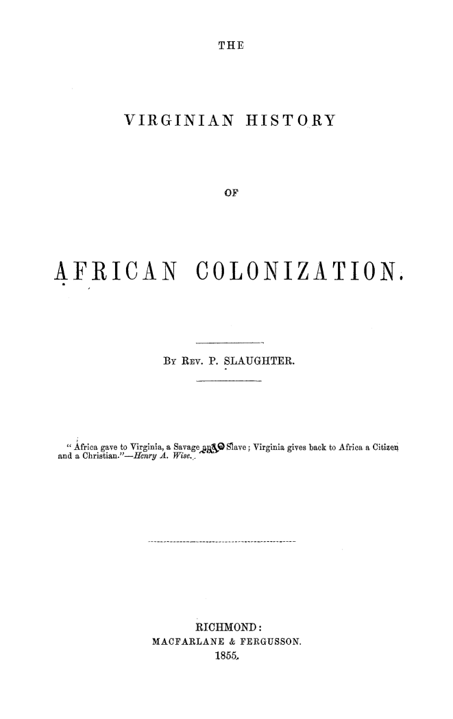 handle is hein.slavery/vahisafco0001 and id is 1 raw text is: 


THE


         VIRGINIAN HISTORY





                       OF






AFRICAN COLONIZATION,


              By REV. P. SLAUGHTER.






  Africa gave to Virginia, a Savage A ,,. Slave; Virginia gives back to Africa a Citizen
and a Christian.-Henry A. Wise..













                   RICHMOND:
             MACFARLANE & FERGUSSON.
                     1855..


