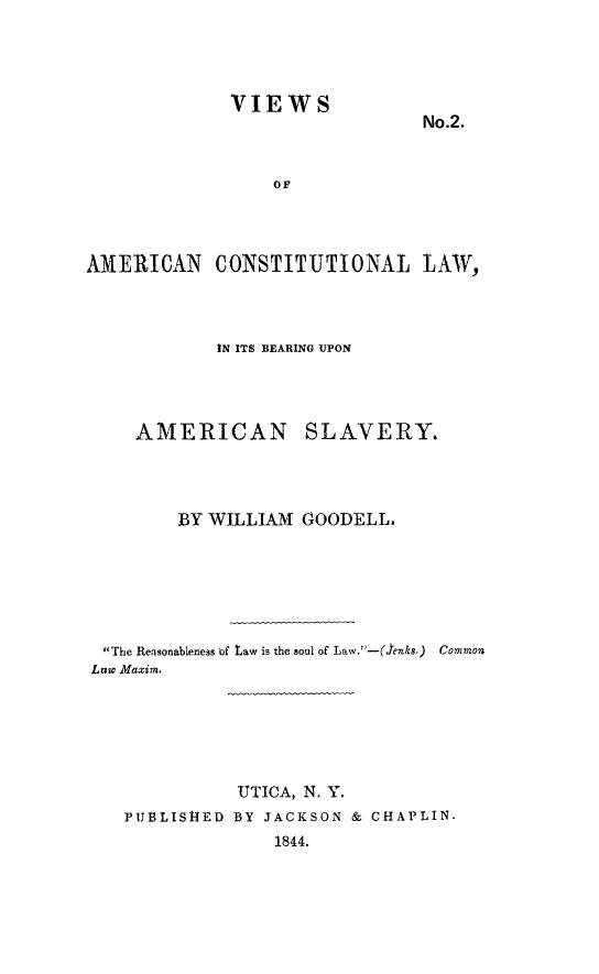 handle is hein.slavery/vamcolw0001 and id is 1 raw text is: 




VIEWS


No.2.


                 OF




AMERICAN CONSTITUTIONAL LAW,


            IN ITS BEARING UPON




    AMERICAN SLAVERY.




        BY WILLIAM GOODELL.






 The Reasonableness of taw is the soul of Law. -(,enks.) Common
Low Maxim.






              UTICA, N. Y.
   PIJBLIS14ED BY JACKSON & CHAPLIN.
                 1844.


