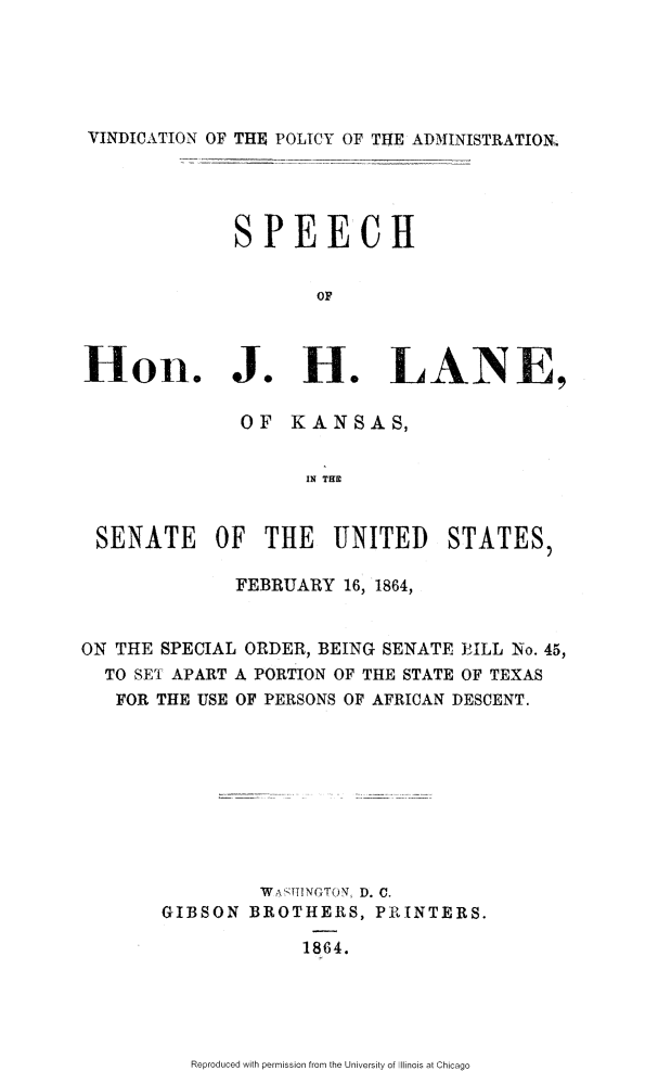 handle is hein.slavery/vdpadsjh0001 and id is 1 raw text is: 





VINDICATION OF THE POLICY OF THE ADMINISTRATION,




              SPEECH


                     OF



Hon. J. H. LANE,

              OF KANSAS,


                    IN T


 SENATE OF THE UNITED STATES,

              FEBRUARY 16, 1864,


ON THE SPECIAL ORDER, BEING SENATE EILL No. 45,
  TO SET APART A PORTION OF THE STATE OF TEXAS
  FOR THE USE OF PERSONS OF AFRICAN DESCENT.









                WASTINGTON, D. C.
       GIBSON BROTHERS, PRINTERS.

                    1864.


Reproduced with permission from the University of Illinois at Chicago


