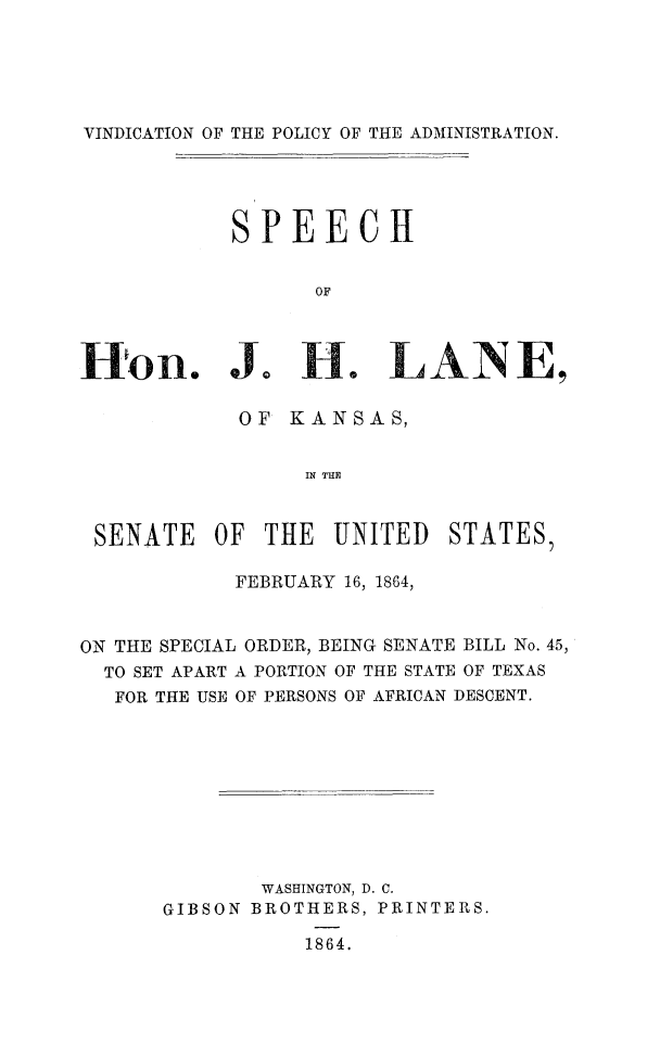 handle is hein.slavery/vindpoadm0001 and id is 1 raw text is: 





VINDICATION OF THE POLICY OF THE ADMINISTRATION.





           SPEECH


                  OF




on. Jo He LIANE,

            OF KANSAS,


                 IN THE



 SENATE   OF  THE  UNITED   STATES,

            FEBRUARY 16, 1864,



ON THE SPECIAL ORDER, BEING SENATE BILL No. 45,
  TO SET APART A PORTION OF THE STATE OF TEXAS
  FOR THE USE OF PERSONS OF AFRICAN DESCENT.










              WASHINGTON, D. C.
      GIBSON BROTHERS, PRINTERS.

                 1864.


