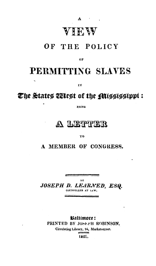 handle is hein.slavery/vppslwms0001 and id is 1 raw text is: 




     V.IEW

OF THE POLICY

          OF


PERMITTING


SLAVES


vbt Atatte  Moct of tbie f1attotopt:
                 BEING


           TO

A MEMBER OF CONGRESS.


           By
JOSEPH D. LEJRED, ESq.
       COUNSELLE AT LAW.



          altiwote:
  PRINTED BY JO,strH ROBINSON,
    Circulating Library, 94, Market.street.


