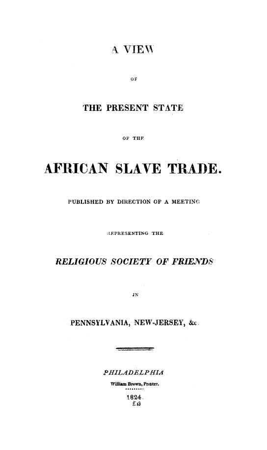 handle is hein.slavery/vprsafcl0001 and id is 1 raw text is: 





      A VIEH







THE  PRESENT  STATE



        OF 'rHF


AFRICAN SLAVE TRADE.



     PUBLISHED BY DIRECTION OF A MEETIN(



             REPRESENTING THE



  RELIGIOUS   SOCIETY  OF FRIENDS



                  IN



     PENNSYLVANIA, NEW-JERSEY, &c.


PHIL4DELPHIA
  William Brown, Printer.

     1824,


