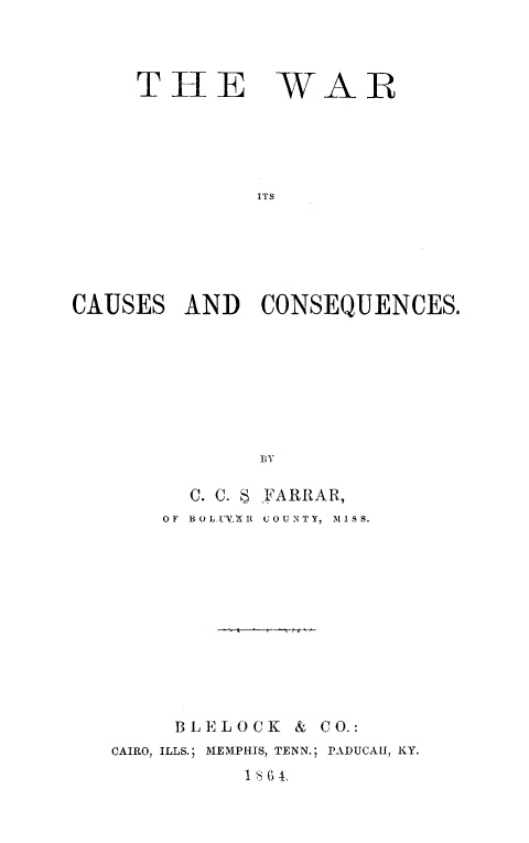 handle is hein.slavery/warcucnsq0001 and id is 1 raw text is: 



     THE WAR





              ITS






CAUSES   AND  CONSEQUENCES.








              BY


      C. C. S FARRAR,
    OF BOLE.VME COUNTY, MISS.











    BLELOCK   & CO.:
CAIRO, ILLS.; MEMPHIS, TENN.; PADUCAH, KY.
          18 6 4.


