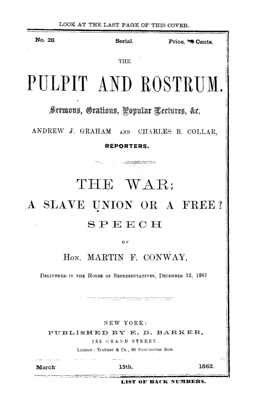 handle is hein.slavery/warslvufre0001 and id is 1 raw text is: 


      LOOK AT THE LAST PAGE OF THIS COVER.

  No. 28.         Serial.    Price, W Cents.


                   THE



PULPIT AND ROSTRUM.






ANDREW   J. GRAHAM AND CHARLES B. COLLAR,

                REPORTERS.






          THE WAR;


A  SLAVE UNION OR A FREE?


            SPEEC II

                   0 F


       HON. MARTIN   F. CONWAY,


   DELIVERFD IN TE HOUSE OF REPRESENTATIVES, DECEMBER 12, 1861







                NEW YORK:
    PUBLISHI-ED  BY  E. D. BARKER,
             135 GRAND STREET.
          LONDON: Trubner & Co., 60 Paternoster Row.


  March,           15th,           1862.

                   LIST OF BACK NUMBERS.


